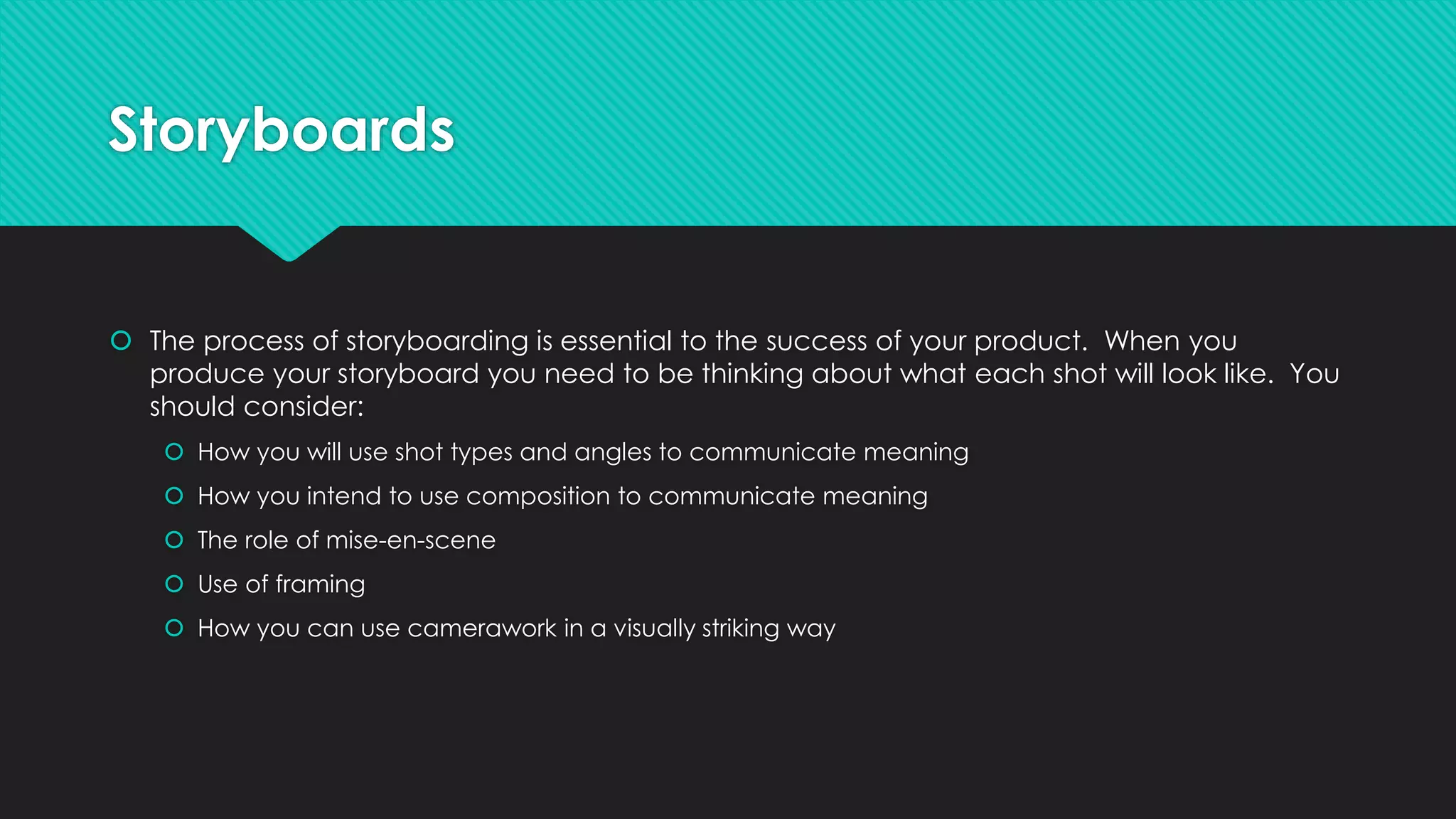Storyboards
 The process of storyboarding is essential to the success of your product. When you
produce your storyboard you need to be thinking about what each shot will look like. You
should consider:
 How you will use shot types and angles to communicate meaning
 How you intend to use composition to communicate meaning
 The role of mise-en-scene
 Use of framing
 How you can use camerawork in a visually striking way
 