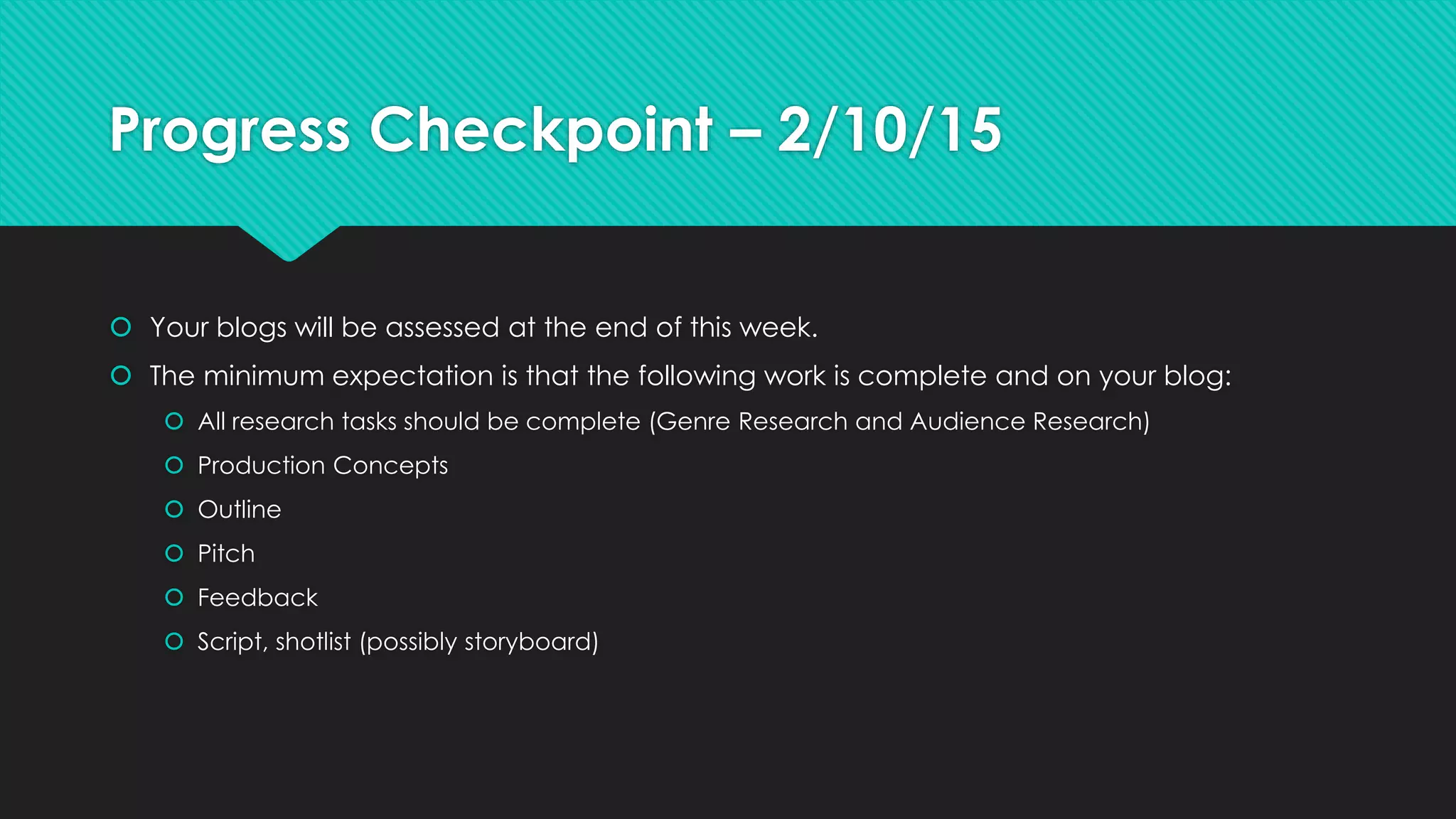 Progress Checkpoint – 2/10/15
 Your blogs will be assessed at the end of this week.
 The minimum expectation is that the following work is complete and on your blog:
 All research tasks should be complete (Genre Research and Audience Research)
 Production Concepts
 Outline
 Pitch
 Feedback
 Script, shotlist (possibly storyboard)
 