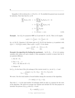 8


    Inequality (1.16) is obvious for x ∈ B or if n = 0. To establish the general case we proceed
by induction. Note that that for x ∈ B/
                      n+1                             n+1
                            Px {τB ≥ k} = 1 +                     Pxy Py {τB ≥ k − 1}
                      k=1                             k=2 y∈S
                                                                   n
                                           = 1+             Pxy         Py {τB ≥ k}
                                                      y∈S         k=1

                                           ≤ 1+             Pxy e(y)
                                                      y∈S
                                           = 1 + (P e)(x) = e(x).                          (1.18)

Example.      Let (Xn ) be symmetric SRW on Z and take B = {0, N }. Then (1.15) implies
                                           1            1
                               eB (x) = 1 + eB (x − 1) + eB (x + 1)                        (1.19)
                                           2            2
for x ∈ {0, N }. Equation (1.19) shows that on Z  {0, N } the function eB is quadratic with
      /
eB (x) = −2 (if eB (x) exists). Since eB (0) = eB (N ) = 0 we obtain

                                             x(N − x), if 0 ≤ x ≤ N ,
                               eB (x) =                                                    (1.20)
                                             ∞,        else.

Example (An algorithm for ﬁnding the maximum). Let Y1 , Y2 , . . . , Yr be i.i.d. random
variables with values in R and a density f (this assumption is merely to ensure that the Yi
are pairwise diﬀerent).

    1. Set M := Y1

    2. For i = 2, . . . , r:
       If Yi > M , then set M := Yi

    3. Output: M

Let Ij+1 be the time of the jth exchange of the current record, i.e., we set I1 := 1 and

                                min{i > Ij : Yi > YIj }, if {i : Yi > YIj } = ∅,
                     Ij+1 :=
                                Ij ,                     else.
We write J for the total number of record holders during the execution of the algorithm,

                                    J := min{j ≥ 1 : Ij+1 = Ij }.

Note that J − 1 is the total number of exchanges which we take as a measure for the costs
of the algorithm. We will do an average case analysis and calculate EJ. For this purpose we
introduce the process (Xn )n≥0 with X0 := 0 and

                                       Xj := rank(YIj ), j ≥ 1.

                                   @ J. Geiger, Applied Stochastic Processes
 