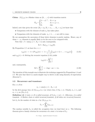 1. DISCRETE MARKOV CHAINS                                                                    9


Claim: (Xj )j≥0 is a Markov chain on {0, . . . , r}        with transition matrix
                                             −1
                                 
                                  (r − x) ,                if x < y,
                           Pxy = 1,                         if x = y = r,
                                 
                                    0,                      else.
Indeed, note that given the event {X0 = x0 , X1 = x1 , . . . , Xn = xn } we know that
   • Comparison with the element of rank xn has taken place.

   • Comparison with the elements of ranks xn + 1, . . . , r are still to come.
By our assumption the succession of those latter elements is purely random. Hence, any of
these r − xn elements is equally likely to be the next to be compared with.
   Note that J = min{j ≥ 1 : Xj = r} and, consequently,
                                     E J = E0 τ{r} = e{0} (0).
By Proposition 1.7, we have for x < r
                                                  1
            e{0} (x) = 1 + (P e{0} )(x) = 1 +          e (x + 1) + . . . + e{0} (r)     (1.21)
                                                r − x {0}
and e{0} (r) = 0. Solving the recursive equation (1.21) yields
                                                         r−x
                                                               1
                                            e{0} (x) =
                                                               j
                                                         j=1

and, consequently,
                                        r
                                             1
                              EJ =             ∼ r log r as r → ∞.                      (1.22)
                                             j
                                      j=1
The intention of this example was to illustrate the technique suggested by Propositions 1.4 and
1.7. We note that there is a much simpler way to derive (1.22) using linearity of expectation
(Exercise ! ).

1.3   Recurrence and transience
For x ∈ S let
                                  σx := min{n ≥ 1 : Xn = x}
be the ﬁrst passage time of (Xn )n≥0 to x (or return time, if X0 = x). Clearly, σx ≥ τx and
σx = τx on {X0 = x}.
Deﬁnition 1.8 A state x ∈ S is called recurrent, if Px {σx < ∞} = 1. Otherwise, it is called
transient. A Markov chain is called recurrent/transient, if all states are recurrent/transient.
Let Lx be the number of visits in x by (Xn )n≥0 , i.e.,
                                                  ∞
                                        Lx :=          I{Xn =x} .
                                                 n=0

The random variable Lx is called the occupation time (or local time) at x. The following
theorem gives a handy criterion for recurrence of a state x in terms of Lx .

                                 @ J. Geiger, Applied Stochastic Processes
 