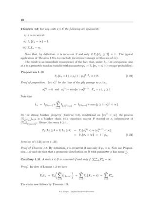 10


Theorem 1.9 For any state x ∈ S the following are equivalent:

     i) x is recurrent.

  ii) Px {Lx = ∞} = 1.

 iii) Ex Lx = ∞.

    Note that, by deﬁnition, x is recurrent if and only if Px {Lx ≥ 2} = 1. The typical
application of Theorem 1.9 is to conclude recurrence through veriﬁcation of iii).
    The result is an immediate consequence of the fact that, under Px , the occupation time
at x is a geometric random variable with parameter px := Px {σx = ∞} (= escape probability):

Proposition 1.10
                             Px {Lx = k} = px (1 − px )k−1 , k ∈ N.                                     (1.23)
                             (j)
Proof of proposition. Let σx be the time of the jth passage to x, i.e.,

                     (0)         (j)           (j−1)
                    σx := 0 and σx := min{n > σx     : Xn = x}, j ≥ 1.

Note that
                                   ∞
                                                                              (j)
              Lx = I{X0 =x} +           I{ σ(j) <∞} = I{X0 =x} + max{j ≥ 0 : σx < ∞}.
                                           x
                                j=1

                                                                                          (j)
By the strong Markov property (Exercise 1.2), conditional on {σx < ∞} the process
(Xσ(j) +n )n≥0 is a Markov chain with transition matrix P started at x, independent of
   x
(Xm )0≤m<σ(j) . Hence, for every k ≥ 1,
              x


                                                    (k)      (k−1)
                    Px {Lx ≥ k + 1 | Lx ≥ k} = Px {σx < ∞ | σx     < ∞}
                                                     = Px {σx < ∞} = 1 − px .                           (1.24)

Iteration of (1.24) gives (1.23).

Proof of Theorem 1.9. By deﬁnition, x is recurrent if and only if px = 0. Now use Proposi-
                                                                                    1
tion 1.10 and the fact that a geometric distribution on N with parameter p has mean p .

                                                                                ∞    n
Corollary 1.11 A state x ∈ S is recurrent if and only if                        n=0 Pxx   = ∞.

Proof. In view of Lemma 1.3 we have
                                    ∞                       ∞                             ∞
                                                                                                 n
                  Ex Lx = Ex             I{Xn =x}      =         Px {Xn = x} =                  Pxx .
                                   n=0                     n=0                            n=0

The claim now follows by Theorem 1.9.

                                    @ J. Geiger, Applied Stochastic Processes
 