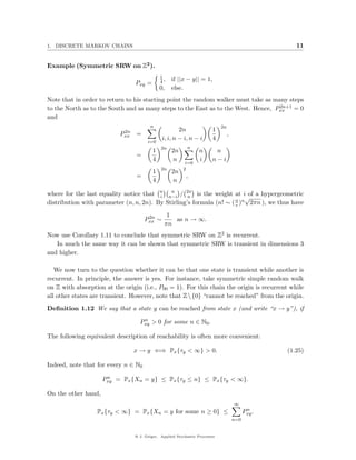 1. DISCRETE MARKOV CHAINS                                                                             11


Example (Symmetric SRW on Z2 ).
                                             1
                                             4,   if ||x − y|| = 1,
                                 Pxy =
                                             0,   else.
Note that in order to return to his starting point the random walker must take as many steps
                                                                                    2n+1
to the North as to the South and as many steps to the East as to the West. Hence, Pxx = 0
and
                                       n                                    2n
                            2n                        2n               1
                           Pxx =                                                 ,
                                              i, i, n − i, n − i       4
                                      i=0
                                             2n            n
                                         1        2n             n      n
                                 =
                                         4         n             i     n−i
                                                         i=0
                                             2n         2
                                         1        2n
                                 =                        ,
                                         4         n

where for the last equality notice that n n−i / 2n is the weight at i of a hypergeometric
                                             n
                                         i          n                     √
distribution with parameter (n, n, 2n). By Stirling’s formula (n! ∼ ( n )n 2πn ), we thus have
                                                                      e

                                      2n        1
                                     Pxx ∼        as n → ∞.
                                               πn
Now use Corollary 1.11 to conclude that symmetric SRW on Z2 is recurrent.
   In much the same way it can be shown that symmetric SRW is transient in dimensions 3
and higher.

   We now turn to the question whether it can be that one state is transient while another is
recurrent. In principle, the answer is yes. For instance, take symmetric simple random walk
on Z with absorption at the origin (i.e., P00 = 1). For this chain the origin is recurrent while
all other states are transient. However, note that Z  {0} “cannot be reached” from the origin.
Deﬁnition 1.12 We say that a state y can be reached from state x (and write “x → y”), if
                                   n
                                  Pxy > 0 for some n ∈ N0 .

The following equivalent description of reachability is often more convenient:

                                x → y ⇐⇒ Px {τy < ∞} > 0.                                          (1.25)

Indeed, note that for every n ∈ N0
                      n
                     Pxy = Px {Xn = y} ≤ Px {τy ≤ n} ≤ Px {τy < ∞}.

On the other hand,
                                                                                     ∞
                                                                                            n
                  Px {τy < ∞} = Px {Xn = y for some n ≥ 0} ≤                               Pxy .
                                                                                     n=0


                                @ J. Geiger, Applied Stochastic Processes
 