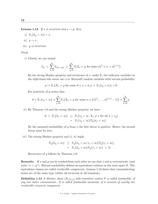 12


Lemma 1.13 If x is recurrent and x → y, then
     i) Px {Ly = ∞} = 1.

  ii) y → x.

 iii) y is recurrent.

Proof.

     i) Clearly, we can bound
                           ∞                     ∞
                                                                         (j)      (j+1)
                  Ly =         I{Xn =y} ≥             I{Xn = y for some σx ≤ n < σx     }.
                         n=0                    j=0

       By the strong Markov property and recurrence of x, under Px the indicator variables on
       the right-hand side above are i.i.d. Bernoulli random variables with success probability

                     p := Px {Xn = y for some 0 ≤ n < σx } = Px {τy < σx } > 0.

       For positivity of p notice that
                                 ∞                                                           ∞
                                                                (j)          (j+1)
           0 < Px {τy < ∞} ≤          Px {Xn = y for some n ∈ {σx , . . . , σx     − 1}} =         p.
                                j=0                                                          n=0


  ii) By Theorem 1.9 and the strong Markov property, we have

                     0 = Px {Lx < ∞} ≥ Px {τy < ∞, Xn = x for all n > τy }
                                                = Px {τy < ∞} Py {σx = ∞}.

       By the assumed reachability of y from x the ﬁrst factor is positive. Hence, the second
       factor must be zero.

 iii) The strong Markov property and i), ii) imply

                         Py {Ly = ∞} ≥ Py {Ly = ∞ | τx < ∞} Py {τx < ∞}
                                             = Px {Ly = ∞} Py {τx < ∞} > 0.

       Recurrence of y follows by Theorem 1.9.

Remarks. If x and y can be reached from each other we say that x and y communicate (and
write “x ↔ y”). Mutual reachability deﬁnes an equivalence relation on the state space S. The
equivalence classes are called irreducible components. Lemma 1.13 shows that communicating
states are of the same type (either all recurrent or all transient).
Deﬁnition 1.14 A Markov chain (Xn )n≥0 with transition matrix P is called irreducible, if
any two states communicate. It is called irreducible recurrent, if it consists of exactly one
irreducible recurrent component.

                                     @ J. Geiger, Applied Stochastic Processes
 