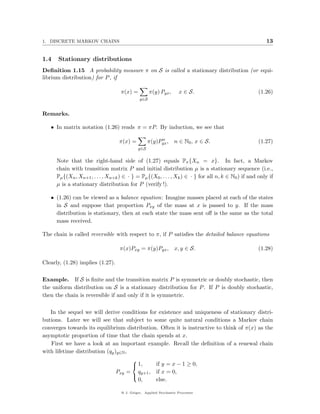 1. DISCRETE MARKOV CHAINS                                                                                13


1.4   Stationary distributions
Deﬁnition 1.15 A probability measure π on S is called a stationary distribution (or equi-
librium distribution) for P , if

                                    π(x) =          π(y) Pyx ,      x ∈ S.                            (1.26)
                                              y∈S


Remarks.

   • In matrix notation (1.26) reads π = πP. By induction, we see that

                                                        n
                                   π(x) =          π(y)Pyx , n ∈ N0 , x ∈ S.                          (1.27)
                                             y∈S


      Note that the right-hand side of (1.27) equals Pπ {Xn = x}. In fact, a Markov
      chain with transition matrix P and initial distribution µ is a stationary sequence (i.e.,
      Pµ {(Xn , Xn+1 , . . . , Xn+k ) ∈ · } = Pµ {(X0 , . . . , Xk ) ∈ · } for all n, k ∈ N0 ) if and only if
      µ is a stationary distribution for P (verify !).

   • (1.26) can be viewed as a balance equation: Imagine masses placed at each of the states
     in S and suppose that proportion Pxy of the mass at x is passed to y. If the mass
     distribution is stationary, then at each state the mass sent oﬀ is the same as the total
     mass received.

The chain is called reversible with respect to π, if P satisﬁes the detailed balance equations

                                    π(x)Pxy = π(y)Pyx , x, y ∈ S.                                     (1.28)

Clearly, (1.28) implies (1.27).

Example. If S is ﬁnite and the transition matrix P is symmetric or doubly stochastic, then
the uniform distribution on S is a stationary distribution for P . If P is doubly stochastic,
then the chain is reversible if and only if it is symmetric.

   In the sequel we will derive conditions for existence and uniqueness of stationary distri-
butions. Later we will see that subject to some quite natural conditions a Markov chain
converges towards its equilibrium distribution. Often it is instructive to think of π(x) as the
asymptotic proportion of time that the chain spends at x.
   First we have a look at an important example. Recall the deﬁnition of a renewal chain
with lifetime distribution (qy )y∈N ,

                                                 if y = x − 1 ≥ 0,
                                         
                                          1,
                                  Pxy   = qy+1 , if x = 0,
                                         
                                           0,    else.

                                    @ J. Geiger, Applied Stochastic Processes
 