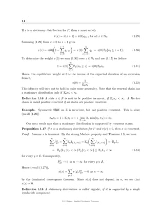 14


If π is a stationary distribution for P , then π must satisfy
                             π(x) = π(x + 1) + π(0)qx+1 for all x ∈ N0 .                            (1.29)
Summing (1.29) from x = 0 to z − 1 gives
                                     z−1                          ∞
              π(z) = π(0) 1 −               qx+1      = π(0)           qx = π(0) P0 {σ0 ≥ z + 1}.   (1.30)
                                     x=0                       x=z+1

To determine the weight π(0) we sum (1.30) over z ∈ N0 and use (1.17) to deduce
                                                 ∞
                                1 = π(0)              P0 {σ0 ≥ z} = π(0) E0 σ0 .                    (1.31)
                                                z=1

Hence, the equilibrium weight at 0 is the inverse of the expected duration of an excursion
from 0,
                                                  1
                                         π(0) =       .                                (1.32)
                                                E0 σ0
This identity will turn out to hold in quite some generality. Note that the renewal chain has
a stationary distribution only if E0 σ0 < ∞.
Deﬁnition 1.16 A state x ∈ S is said to be positive recurrent, if Ex σx < ∞. A Markov
chain is called positive recurrent if all states are positive recurrent.

Example. Symmetric SRW on Z is recurrent, but not positive recurrent. This is since
(recall (1.20))
                E0 σ0 = 1 + E1 τ0 = 1 + lim E1 min(τ0 , τN ) = ∞.
                                                            N →∞
     Our next result says that a stationary distribution is supported by recurrent states.
Proposition 1.17 If π is a stationary distribution for P and π(x) > 0, then x is recurrent.
Proof. Assume x is transient. By the strong Markov property and Theorem 1.9, we have
                         ∞                ∞                              ∞
                                n
                               Pyx   =         Ey I{Xn =x} = Ey               I{Xn =x}   = Ey Lx
                         n=0             n=0                            n=0

                          = Ey {Lx | τx < ∞} Py {τx < ∞} ≤ Ex Lx < ∞                                (1.33)
for every y ∈ S. Consequently,
                                  n
                                 Pyx → 0 as n → ∞ for every y ∈ S.
Hence (recall (1.27)),
                                                           n
                                 π(x) =               π(y)Pyx → 0 as n → ∞
                                               y∈S

by the dominated convergence theorem. Since π(x) does not depend on n, we see that
π(x) = 0.
Deﬁnition 1.18 A stationary distribution is called ergodic, if it is supported by a single
irreducible component.

                                         @ J. Geiger, Applied Stochastic Processes
 