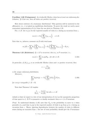 16


Corollary 1.20 (Uniqueness) An irreducible Markov chain has at most one stationary dis-
tribution. If it has one, then all states are positive recurrent.

   How about existence of a stationary distribution? This question will be answered in the
aﬃrmative, i.e., π is indeed an equilibrium distribution. To prove the result we need a more
convenient representation of π(x) than the one given in Theorem 1.19.
   Fix z ∈ S. Let mz (x) be the expected number of visits to x during an excursion from z,
                                                    σz
                               mz (x) := Ez              I{Xn =x} ,       x ∈ S.
                                                   n=1

Note that mz induces a measure on S with total mass
                                     σz                            σz
              mz (S) =         Ez          I{Xn =x}      = Ez               I{Xn =x}   = Ez σz .
                         x∈S         n=1                          n=1 x∈S


Theorem 1.21 (Existence) If z ∈ S is recurrent, then mz is P -invariant, i.e.,

                               mz (x) =           mz (y)Pyx for all x ∈ S.                         (1.35)
                                            y∈S


In particular, if (Xn )n≥0 is an irreducible Markov chain and z is positive recurrent, then
                                                          mz
                                                  π =
                                                         mz (S)

is the unique stationary distribution.
    Moreover,
                                                           σz
                                 f (y)π(y) = Ez                  f (Xn ) / Ez σz                   (1.36)
                           y∈S                             n=1

for every π-integrable f : S → R.

     Note that Theorem 1.21 implies

                                     1      mz (x)
                                          =        for all x, z ∈ S
                                    Ex σx   mz (S)

(which is what we expect in view of our interpretation of π(x) as the asymptotic proportion
of time spent in x). If P is symmetric or doubly stochastic then m ≡ 1 is P -invariant.

Proof. To understand identity (1.35) note that Pyx is the probability to move to x when
presently at y and that mz (y) is the expected number of trials to go from y to x during an
excursion from z. Hence, ignoring dependencies between the number of visits to diﬀerent
states during an excursion from z the law of total probability should give the P -invariance

                                    @ J. Geiger, Applied Stochastic Processes
 