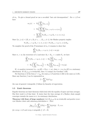 1. DISCRETE MARKOV CHAINS                                                                      17


of mz . To give a formal proof we use a so-called “last exit decomposition”. For x ∈ S we
have
                                             σz
                       mz (x) = Ez                I{Xn =x}
                                            n=1
                                             ∞
                              = Ez                    I{Xn−1 =y, Xn =x, n≤σz }
                                            n=1 y∈S
                                            ∞
                              =                   Pz {Xn−1 = y, Xn = x, n ≤ σz }.
                                      y∈S n=1

Since {σz ≥ n} = {X1 = z, X2 = z, . . . , Xn−1 = z}, the Markov property implies
                Pz {Xn−1 = y, Xn = x, σz ≥ n} = Pz {Xn−1 = y, σz ≥ n} Pyx .
To complete the proof of the P -invariance of mz it remains to show that
                              ∞
                                   Pz {Xn−1 = y, σz ≥ n} = mz (y).
                             n=1

Since σz < ∞ (by recurrence of z) and since X0 = Xσz = z under Pz , we have
                   ∞                                               σz
                        Pz {Xn−1 = y, σz ≥ n} = Ez                       I{Xn−1 =y}
                  n=1                                              n=1
                              σz −1                               σz
                    = Ez              I{Xn =y}       = Ez               I{Xn =y}   = mz (y).
                              n=0                                n=1

    If z is positive recurrent (i.e., mz (S) = Ez σz < ∞), then π = mz /mz (S) is a stationary
distribution. If (Xn )n≥0 is irreducible, then π is unique (by Corollary 1.20).
    For functions f of the form f = 1{y} for some y ∈ S assertion (1.36) is the same as (1.35).
Since any function f can be represented as
                                            f=           f (y) 1{y} ,
                                                   y∈S

the case of general π-integrable f follows by linearity of expectation.

1.5   Limit theorems
Ergodic theorems are limit theorems which deal with the equality of space and time averages.
Our ﬁrst result is of that kind. It states that the time average of a Markov chain sample
converges towards the mean w.r.t. its stationary distribution.
Theorem 1.22 (Law of large numbers) Let (Xn )n≥0 be an irreducible and positive recur-
rent Markov chain with stationary distribution π. Then
                                        n
                               1
                          lim                f (Xk ) =           f (y)π(y)    Pz - a.s.
                         n→∞ n + 1
                                       k=0                 y∈S

for every z ∈ S and every π-integrable f : S → R.

                                  @ J. Geiger, Applied Stochastic Processes
 