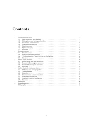 Contents

 1   Discrete Markov chains . . . . . . . . . . . . . . . .      . . .   .   .   .   .   .   .   .   .   .   .   .   .   .   .   .   .   .   .   .   .   .    1
     1.1    Basic properties and examples . . . . . . . .        . . .   .   .   .   .   .   .   .   .   .   .   .   .   .   .   .   .   .   .   .   .   .    1
     1.2    Hitting times and hitting probabilities . . . .      . . .   .   .   .   .   .   .   .   .   .   .   .   .   .   .   .   .   .   .   .   .   .    4
     1.3    Recurrence and transience . . . . . . . . . . .      . . .   .   .   .   .   .   .   .   .   .   .   .   .   .   .   .   .   .   .   .   .   .    9
     1.4    Stationary distributions . . . . . . . . . . . .     . . .   .   .   .   .   .   .   .   .   .   .   .   .   .   .   .   .   .   .   .   .   .   13
     1.5    Limit theorems . . . . . . . . . . . . . . . . .     . . .   .   .   .   .   .   .   .   .   .   .   .   .   .   .   .   .   .   .   .   .   .   17
     1.6    Optimal stopping . . . . . . . . . . . . . . . .     . . .   .   .   .   .   .   .   .   .   .   .   .   .   .   .   .   .   .   .   .   .   .   21
     1.7    Exercises . . . . . . . . . . . . . . . . . . . .    . . .   .   .   .   .   .   .   .   .   .   .   .   .   .   .   .   .   .   .   .   .   .   23
 2   Renewal processes . . . . . . . . . . . . . . . . . . .     . . .   .   .   .   .   .   .   .   .   .   .   .   .   .   .   .   .   .   .   .   .   .   28
     2.1    Limit theorems . . . . . . . . . . . . . . . . .     . . .   .   .   .   .   .   .   .   .   .   .   .   .   .   .   .   .   .   .   .   .   .   28
     2.2    Stationary renewal processes . . . . . . . . .       . . .   .   .   .   .   .   .   .   .   .   .   .   .   .   .   .   .   .   .   .   .   .   31
     2.3    The homogeneous Poisson process on the half          line    .   .   .   .   .   .   .   .   .   .   .   .   .   .   .   .   .   .   .   .   .   35
     2.4    Exercises . . . . . . . . . . . . . . . . . . . .    . . .   .   .   .   .   .   .   .   .   .   .   .   .   .   .   .   .   .   .   .   .   .   37
 3   Poisson point processes . . . . . . . . . . . . . . . .     . . .   .   .   .   .   .   .   .   .   .   .   .   .   .   .   .   .   .   .   .   .   .   40
     3.1    Construction and basic properties . . . . . .        . . .   .   .   .   .   .   .   .   .   .   .   .   .   .   .   .   .   .   .   .   .   .   40
     3.2    Sums over Poisson point processes . . . . . .        . . .   .   .   .   .   .   .   .   .   .   .   .   .   .   .   .   .   .   .   .   .   .   44
     3.3    Labelled Poisson point processes . . . . . . .       . . .   .   .   .   .   .   .   .   .   .   .   .   .   .   .   .   .   .   .   .   .   .   47
     3.4    Exercises . . . . . . . . . . . . . . . . . . . .    . . .   .   .   .   .   .   .   .   .   .   .   .   .   .   .   .   .   .   .   .   .   .   49
 4   Markov chains in continuous time . . . . . . . . . . .      . . .   .   .   .   .   .   .   .   .   .   .   .   .   .   .   .   .   .   .   .   .   .   51
     4.1    Deﬁnition and basic properties . . . . . . . .       . . .   .   .   .   .   .   .   .   .   .   .   .   .   .   .   .   .   .   .   .   .   .   51
     4.2    Jump processes . . . . . . . . . . . . . . . . .     . . .   .   .   .   .   .   .   .   .   .   .   .   .   .   .   .   .   .   .   .   .   .   51
     4.3    Explosion . . . . . . . . . . . . . . . . . . . .    . . .   .   .   .   .   .   .   .   .   .   .   .   .   .   .   .   .   .   .   .   .   .   52
     4.4    Backward and forward equations . . . . . . .         . . .   .   .   .   .   .   .   .   .   .   .   .   .   .   .   .   .   .   .   .   .   .   55
     4.5    Stationary distributions . . . . . . . . . . . .     . . .   .   .   .   .   .   .   .   .   .   .   .   .   .   .   .   .   .   .   .   .   .   58
     4.6    Standard transition semi-groups . . . . . . .        . . .   .   .   .   .   .   .   .   .   .   .   .   .   .   .   .   .   .   .   .   .   .   59
     4.7    Exercises . . . . . . . . . . . . . . . . . . . .    . . .   .   .   .   .   .   .   .   .   .   .   .   .   .   .   .   .   .   .   .   .   .   64
 5   Martingales . . . . . . . . . . . . . . . . . . . . . . .   . . .   .   .   .   .   .   .   .   .   .   .   .   .   .   .   .   .   .   .   .   .   .   66
 6   Brownian motion . . . . . . . . . . . . . . . . . . . .     . . .   .   .   .   .   .   .   .   .   .   .   .   .   .   .   .   .   .   .   .   .   .   67
     Bibliography . . . . . . . . . . . . . . . . . . . . . .    . . .   .   .   .   .   .   .   .   .   .   .   .   .   .   .   .   .   .   .   .   .   .   68




                                                      i
 