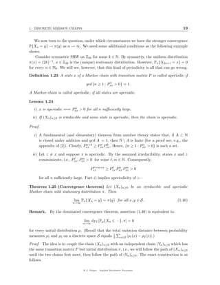 1. DISCRETE MARKOV CHAINS                                                                      19


   We now turn to the question, under which circumstances we have the stronger convergence
P{Xn = y} → π(y) as n → ∞. We need some additional conditions as the following example
shows.
    Consider symmetric SRW on Z2k for some k ∈ N. By symmetry, the uniform distribution
π(x) = (2k)−1 , x ∈ Z2k is the (unique) stationary distribution. However, Px {X2n+1 = x} = 0
for every n ∈ N0 . We will see, however, that this kind of periodicity is all that can go wrong.

Deﬁnition 1.23 A state x of a Markov chain with transition matrix P is called aperiodic if
                                                 n
                                   gcd {n ≥ 1 : Pxx > 0} = 1.

A Markov chain is called aperiodic, if all states are aperiodic.

Lemma 1.24
                         n
   i) x is aperiodic ⇐⇒ Pxx > 0 for all n suﬃciently large.

  ii) If (Xn )n≥0 is irreducible and some state is aperiodic, then the chain is aperiodic.

Proof.

   i) A fundamental (and elementary) theorem from number theory states that, if A ⊂ N
      is closed under addition and gcd A = 1, then N  A is ﬁnite (for a proof see, e.g., the
                                  n+k    n k                      n
      appendix of [2]). Clearly, Pxx ≥ Pxx Pxx . Hence, {n ≥ 1 : Pxx > 0} is such a set.

  ii) Let z = x and suppose x is aperiodic. By the assumed irreducibility, states x and z
                                m
      communicate, i.e., Pzx , Pxz > 0 for some , m ∈ N. Consequently,
                                         +m+n        n   m
                                       Pzz    ≥ Pzx Pxx Pxz > 0

      for all n suﬃciently large. Part i) implies aperiodicity of z.

Theorem 1.25 (Convergence theorem) Let (Xn )n≥0 be an irreducible and aperiodic
Markov chain with stationary distribution π. Then

                           lim Px {Xn = y} = π(y) for all x, y ∈ S.                        (1.40)
                          n→∞


Remark. By the dominated convergence theorem, assertion (1.40) is equivalent to

                                 lim dT V [Pµ {Xn ∈ · }, π] = 0
                                 n→∞

for every initial distribution µ. (Recall that the total variation distance between probability
measures ρ1 and ρ2 on a discrete space S equals 1 x∈S |ρ1 (x) − ρ2 (x)|.)
                                                    2

Proof. The idea is to couple the chain (Xn )n≥0 with an independent chain (Yn )n≥0 which has
the same transition matrix P but initial distribution π, i.e., we will follow the path of (Xn )n≥0
until the two chains ﬁrst meet, then follow the path of (Yn )n≥0 . The exact construction is as
follows.

                                 @ J. Geiger, Applied Stochastic Processes
 