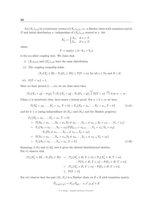 20


   Let (Yn )n≥0 be a stationary version of (Xn )n≥0 , i.e., a Markov chain with transition matrix
P and initial distribution π, independent of (Xn )n≥0 started at x. Set
                                                    Xn , if n < T,
                                        Xn :=
                                                    Yn , if n ≥ T ,
where
                                      T := min{n ≥ 0 : Xn = Yn }
is the so-called coupling time. We claim that

     i) (Xn )n≥0 and (Xn )n≥0 have the same distribution.

  ii) The coupling inequality holds:

                 | Px {Xn ∈ B} − Pπ {Yn ∈ B}| ≤ P{T > n} for all n ∈ N0 and B ⊂ S.

 iii) P{T < ∞} = 1.

Once we have proved i), −, iii) we are done since then

                               i)                                         ii)      iii)
      | Px {Xn = y} − π(y)| = | Px {Xn = y} − Pπ {Yn = y}| ≤ P{T > n} −→ 0 as n → ∞.

Claim i) is intuitively clear, here comes a formal proof. For n < k ≤ ∞ we have

          P{X0 = x0 , . . . , Xn = xn , T = k} = Px {X0 = x0 , . . . , Xn = xn , T = k}                 (1.41)

and for k ≤ n (using independence of (Xn ) and (Yn ) and the Markov property)

        Px {X0 = x0 , . . . , Xn = xn , T = k}
          = P{X0 = x0 , . . . , Xk = xk , Y0 = x0 , . . . , Yk−1 = xk−1 , Yk = xk , . . . , Yn = xn }
          = Px {X0 = x0 , . . . , Xk = xk } P{Yk+1 = xk+1 , . . . , Yn = xn | Yk = xk }
                   · Pπ {Y0 = x0 , . . . , Yk−1 = xk−1 , Yk = xk }
          = P{X0 = x0 , . . . , Xn = xn , Y0 = x0 , . . . , Yk−1 = xk−1 , Yk = xk }
          = Px {X0 = x0 , . . . , Xn = xn , T = k}.                                                     (1.42)

Summing (1.41) and (1.42) over k gives the desired distributional identity.
For ii) observe that

      | Px {Xn ∈ B} − Pπ {Yn ∈ B}| = | Px {Xn ∈ B, T ≤ n} + Px {Xn ∈ B, T > n}
                                                        − P{Yn ∈ B, T ≤ n} − P{Yn ∈ B, T > n}|
                                          = | Px {Xn ∈ B, T > n} − P{Yn ∈ B, T > n}|
                                          ≤ P{T > n}.

For iii) observe that the pair (Xn , Yn ) is a Markov chain on S × S with transition matrix
                               ˜
                               P(x,y)(x ,y ) = Pxx Pyy , x, x , y, y ∈ S

                                     @ J. Geiger, Applied Stochastic Processes
 
