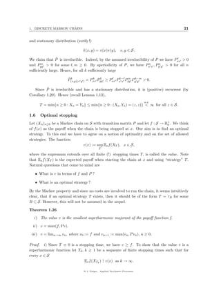 1. DISCRETE MARKOV CHAINS                                                                 21


and stationary distribution (verify !)

                                π (x, y) = π(x)π(y), x, y ∈ S.
                                ˜

               ˜
We claim that P is irreducible. Indeed, by the assumed irreducibility of P we have Pxx > 0
      m > 0 for some , m ≥ 0. By aperiodicity of P , we have P n , P n
and Pyy                                                             xx    y y > 0 for all n
suﬃciently large. Hence, for all k suﬃciently large

                       ˜k              k   k         k−   m k−m
                       P(x,y)(x y ) = Pxx Pyy ≥ Pxx Px x Pyy Py y > 0.

          ˜
   Since P is irreducible and has a stationary distribution, it is (positive) recurrent (by
Corollary 1.20). Hence (recall Lemma 1.13),
                                                                             a.s.
      T = min{n ≥ 0 : Xn = Yn } ≤ min{n ≥ 0 : (Xn , Yn ) = (z, z)} < ∞ for all z ∈ S.

1.6   Optimal stopping
Let (Xn )n≥0 be a Markov chain on S with transition matrix P and let f : S → R+ . We think
                                                                              0
of f (x) as the payoﬀ when the chain is being stopped at x. Our aim is to ﬁnd an optimal
strategy. To this end we have to agree on a notion of optimality and on the set of allowed
strategies. The function
                              v(x) := sup Ex f (XT ), x ∈ S,
                                             T

where the supremum extends over all ﬁnite (!) stopping times T, is called the value. Note
that Ex f (XT ) is the expected payoﬀ when starting the chain at x and using “strategy” T .
Natural questions that come to mind are

   • What is v in terms of f and P ?

   • What is an optimal strategy ?

By the Markov property and since no costs are involved to run the chain, it seems intuitively
clear, that if an optimal strategy T exists, then it should be of the form T = τB for some
B ⊂ S. However, this will not be assumed in the sequel.

Theorem 1.26

   i) The value v is the smallest superharmonic majorant of the payoﬀ function f.

  ii) v = max(f, P v).

 iii) v = limn→∞ vn , where v0 := f and vn+1 := max(vn , P vn ), n ≥ 0.

Proof. i) Since T ≡ 0 is a stopping time, we have v ≥ f . To show that the value v is a
superharmonic function let Tk , k ≥ 1 be a sequence of ﬁnite stopping times such that for
every x ∈ S
                                Ex f (XTk ) ↑ v(x) as k → ∞.

                                 @ J. Geiger, Applied Stochastic Processes
 