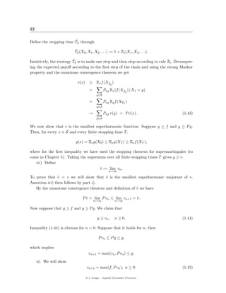 22

                        ˜
Deﬁne the stopping time Tk through

                          ˜
                          Tk (X0 , X1 , X2 , . . .) := 1 + Tk (X1 , X2 , . . .).

                          ˜
Intuitively, the strategy Tk is to make one step and then stop according to rule Tk . Decompos-
ing the expected payoﬀ according to the ﬁrst step of the chain and using the strong Markov
property and the monotone convergence theorem we get

                            v(x)     ≥     Ex f (XTk )
                                                  ˜

                                     =           Pxy Ex (f (XTk ) | X1 = y)
                                                             ˜
                                           y∈S

                                     =           Pxy Ey f (XTk )
                                           y∈S

                                     →           Pxy v(y) = P v(x).                     (1.43)
                                           y∈S

We now show that v is the smallest superharmonic function: Suppose g ≥ f and g ≥ P g.
Then, for every x ∈ S and every ﬁnite stopping time T,

                          g(x) = Ex g(X0 ) ≥ Ex g(XT ) ≥ Ex f (XT ),

where for the ﬁrst inequality we have used the stopping theorem for supermartingales (to
come in Chapter 5). Taking the supremum over all ﬁnite stopping times T gives g ≥ v.
   iii) Deﬁne
                                      v := lim vn .
                                      ˜
                                                     n→∞

To prove that v = v we will show that v is the smallest superharmonic majorant of v.
                ˜                       ˜
Assertion iii) then follows by part i).
   By the monotone convergence theorem and deﬁnition of v we have
                                                        ˜

                               P v = lim P vn ≤ lim vn+1 = v .
                                 ˜                         ˜
                                         n→∞              n→∞

Now suppose that g ≥ f and g ≥ P g. We claim that

                                            g ≥ vn ,      n ≥ 0.                        (1.44)

Inequality (1.44) is obvious for n = 0. Suppose that it holds for n, then

                                             P vn ≤ P g ≤ g,

which implies
                                     vn+1 = max(vn , P vn ) ≤ g.

     ii) We will show
                                   vn+1 = max(f, P vn ), n ≥ 0.                         (1.45)

                                   @ J. Geiger, Applied Stochastic Processes
 