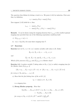1. DISCRETE MARKOV CHAINS                                                                       23


The assertion then follows by letting n tend to ∞. We prove (1.45) by induction. First note
that, by deﬁnition,
                             v1 = max(v0 , P v0 ) = max(f, P v0 ).

Now suppose (1.45) holds for n, then

                        vn+1 = max(vn , P vn )
                                = max(f, P vn−1 , P vn ) = max(f, P vn ).


Remark. It can be shown (using the stopping theorem) that τ{v=f } is the smallest optimal
stopping time provided that one of the following (equivalent) conditions hold:

   i) P{τ{v=f } < ∞} = 1.

  ii) v(x) = Ex f (XT ) for some ﬁnite stopping time T.

1.7    Exercises
Exercise 1.1 Let Yi , i ≥ 1 be i.i.d. random variables with values in R. Deﬁne

                               ¯       ¯
                               X0 = 0, Xn := Y1 + · · · + Yn , n ≥ 1

and
                         ˜       ˜           ˜
                         X0 = 0, X1 = Y1 and Xn := Yn−1 + Yn , n ≥ 2.
                        ¯            ˜
Which of the processes (Xn )n≥0 and (Xn )n≥0 is a Markov chain?

Exercise 1.2 A random variable T taking values in N0 ∪ {∞} is called a stopping time for
the Markov chain (Xn )n≥0 , if

        {X0 = x0 , . . . , Xn = xn } ⊂ {T = n} or {X0 = x0 , . . . , Xn = xn } ⊂ {T = n}

for every n ∈ N0 and x0 , . . . , xn ∈ S.

  a) Show that the ﬁrst hitting time of the set B ⊂ S,

                                      τB := min{ n ≥ 0 : Xn ∈ B }

      is a stopping time.

  b) Strong Markov property. Show that

                   Pµ {(XT , . . . , XT +n ) ∈ B | T < ∞, XT = x, (X0 , . . . , XT −1 ) ∈ B }
                                            = Px {(X0 , . . . , Xn ) ∈ B}
                                                                 ∞
      for every n ∈ N0 , x ∈ S, B ⊂ S n+1 and B ⊂                     k
                                                                 k=0 S .


                                   @ J. Geiger, Applied Stochastic Processes
 