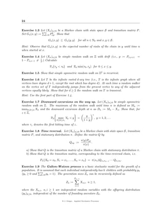 24


Exercise 1.3 Let (Xn )n≥0 be a Markov chain with state space S and transition matrix P .
Set Gn (x, y) := n Pxy . Show that
                 k=0
                      k


                      Gn (x, y) ≤ Gn (y, y)        for all n ∈ N0 and x, y ∈ S.

Hint: Observe that Gn (x, y) is the expected number of visits of the chain in y until time n
when started at x.

Exercise 1.4 Let (Xn )n≥0 be simple random walk on Z with drift (i.e., p := Px,x+1           =
1 − Px,x−1 = 1 .) Calculate
             2

                       Px {τy < τ0 } and Ex min(τ0 , τy ) for 0 ≤ x ≤ y.

Exercise 1.5 Show that simple symmetric random walk on Z2 is recurrent.

Exercise 1.6 Let T be the inﬁnite rooted d-ary tree (i.e., T is the inﬁnite graph where all
vertices have degree d + 1, except the root which has degree d). At each time a random walker
on the vertex set of T independently jumps from the present vertex to any of the adjacent
vertices equally likely. Show that for d ≥ 2 the random walk on T is transient.
Hint: Use the ﬁrst part of Exercise 1.4.

Exercise 1.7 Downward excursions on the way up. Let (Xn )n≥0 be simple symmetric
random walk on Z. The maximum of the random walk until time n is deﬁned as Mn :=
max0≤k≤n Xk and the downward excursion depth at n as Dn := Mn − Xn . Show that, for
z ∈ Z,
                                                 z
                                             y
                    P0 max Yk < y =                , y = 1, 2, . . .
                       0≤k≤σz              1+y
where τz denotes the ﬁrst hitting time of z.

Exercise 1.8 Time reversal. Let (Xn )n≥0 be a Markov chain with state space S, transition
matrix P , and stationary distribution π. Deﬁne the matrix Q by
                                                       π(y)Pyx
                                          Qxy :=               .
                                                        π(x)
     a) Show that Q is the transition matrix of a Markov chain with stationary distribution π.
     b) Show that Q is the transition matrix, corresponding to the time-reversed chain, i.e.

               Pπ {X0 = x0 , X1 = x1 , . . . , Xn = xn } = π(xn )Qxn xn−1 · · · Qx1 x0 .

Exercise 1.9 The Galton-Watson process is a basic stochastic model for the growth of a
population. It is assumed that each individual independently has k children with probability pk
(pk ≥ 0 and ∞ pk = 1). The generation sizes Zn can be recursively deﬁned as
                k=0
                                               Zn−1
                                      Zn :=           Xn,i , n ≥ 1,
                                                i=1
where the Xn,i , n, i ≥ 1 are independent random variables with the oﬀspring distribution
(pk )k≥0 , independent of the number of founding ancestors Z0 .

                                  @ J. Geiger, Applied Stochastic Processes
 
