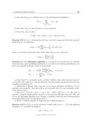 1. DISCRETE MARKOV CHAINS                                                                   25


  a) Show that (Zn )n≥0 is a Markov chain on N0 with transition probabilities

                                     Pxy =                           py1 · · · pyx .
                                                y1 ,...,yx ∈N0 :
                                                     y1 +···+yx =y



  b) Show that, if p1 = 1 then all states z = 0 are transient.

  c) Prove that, if p1 = 1 then

                          Pz {Zn → 0} + Pz {Zn → ∞} = 1 for all z ∈ N.

Exercise 1.10 Let y = z be states from the same recurrent component of the state space S.
Recall that mz was deﬁned as
                                              σz
                        mz (y) := Ez               I{Xn =y}           for all y ∈ S,
                                             n=1

where σz is the time of the ﬁrst return of the chain (Xn )n≥0 to z. Show that

                                                     Pz {τy < σz }
                                      mz (y) =                     .
                                                     Py {τz < σy }

Exercise 1.11 The Metropolis algorithm is a recipe for the construction of a Markov
chain that has a given probability distribution π > 0 on S as its stationary distribution: Let
Q be an irreducible stochastic matrix on S and deﬁne

                                                π(y) Qyx
                       Pxy   =      min 1,               Qxy ,              x = y ∈ S;
                                                π(x) Qxy
                       Pxx   =      1−          Pxy ,    x ∈ S.
                                          y=x

    a) Show that P is a stochastic matrix and that a Markov chain with transition matrix P
is reversible with respect to π. Can you think of a two-step random mechanism that generates
transitions according to P ?
    b) Recall that a Markov chain converges to its unique stationary distribution, if it is
aperiodic and irreducible. Show that if Q is not irreducible, then P is not irreducible either.
Is the converse true?
                                                                     m
    c) For m, n ∈ N let S = {(x1 , . . . , xm ) ∈ {0, . . . , 20}m | i=1 xi = n}. We want to
generate a uniform sample from S, however, we do not know the exact size of S. How can
we use the Metropolis algorithm here? Propose a stochastic matrix Q and check aperiodicity
and irreducibility of the corresponding matrix P .
    d) Write a computer program to implement the method from part c).

Exercise 1.12 Let (Xn )n∈N be the symmetric random walk on {0, 1, . . . , N } with reﬂecting
boundaries, i.e. transition probabilities

                                         P0,1 = PN,N −1 = 1

                                  @ J. Geiger, Applied Stochastic Processes
 