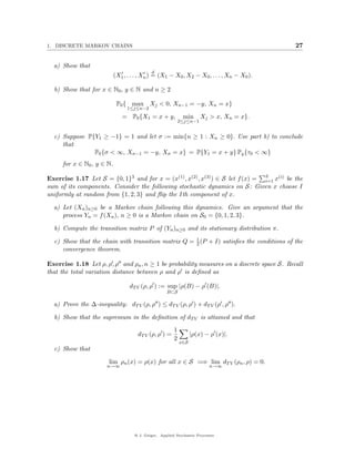 1. DISCRETE MARKOV CHAINS                                                                   27


  a) Show that
                                            d
                           (X1 , . . . , Xn ) = (X1 − X0 , X2 − X0 , . . . , Xn − X0 ).

  b) Show that for x ∈ N0 , y ∈ N and n ≥ 2

                            P0 { max Xj < 0, Xn−1 = −y, Xn = x}
                                1≤j≤n−2
                              = P0 {X1 = x + y,              min      Xj > x, Xn = x}.
                                                            2≤j≤n−1


  c) Suppose P{Y1 ≥ −1} = 1 and let σ := min{n ≥ 1 : Xn ≥ 0}. Use part b) to conclude
     that
               P0 {σ < ∞, Xσ−1 = −y, Xσ = x} = P{Y1 = x + y} Py {τ0 < ∞}
     for x ∈ N0 , y ∈ N.

Exercise 1.17 Let S = {0, 1}3 and for x = (x(1) , x(2) , x(3) ) ∈ S let f (x) = 3 x(i) be the
                                                                                i=1
sum of its components. Consider the following stochastic dynamics on S: Given x choose I
uniformly at random from {1, 2, 3} and ﬂip the Ith component of x.

  a) Let (Xn )n≥0 be a Markov chain following this dynamics. Give an argument that the
     process Yn = f (Xn ), n ≥ 0 is a Markov chain on S0 = {0, 1, 2, 3}.

  b) Compute the transition matrix P of (Yn )n≥0 and its stationary distribution π.

  c) Show that the chain with transition matrix Q = 1 (P + I) satisﬁes the conditions of the
                                                    2
     convergence theorem.

Exercise 1.18 Let ρ, ρ , ρ and ρn , n ≥ 1 be probability measures on a discrete space S. Recall
that the total variation distance between ρ and ρ is deﬁned as

                                  dT V (ρ, ρ ) := sup |ρ(B) − ρ (B)|.
                                                    B⊂S

  a) Prove the ∆-inequality: dT V (ρ, ρ ) ≤ dT V (ρ, ρ ) + dT V (ρ , ρ ).

  b) Show that the supremum in the deﬁnition of dT V is attained and that
                                                        1
                                     dT V (ρ, ρ ) =               |ρ(x) − ρ (x)|.
                                                        2
                                                            x∈S
  c) Show that

                       lim ρn (x) = ρ(x) for all x ∈ S =⇒ lim dT V (ρn , ρ) = 0.
                      n→∞                                                 n→∞




                                    @ J. Geiger, Applied Stochastic Processes
 
