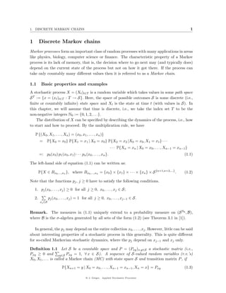 1. DISCRETE MARKOV CHAINS                                                                                             1


1        Discrete Markov chains
Markov processes form an important class of random processes with many applications in areas
like physics, biology, computer science or ﬁnance. The characteristic property of a Markov
process is its lack of memory, that is, the decision where to go next may (and typically does)
depend on the current state of the process but not on how it got there. If the process can
take only countably many diﬀerent values then it is referred to as a Markov chain.

1.1       Basic properties and examples
A stochastic process X = (Xt )t∈T is a random variable which takes values in some path space
S T := {x = (xt )t∈T : T → S}. Here, the space of possible outcomes S is some discrete (i.e.,
ﬁnite or countably inﬁnite) state space and Xt is the state at time t (with values in S). In
this chapter, we will assume that time is discrete, i.e., we take the index set T to be the
non-negative integers N0 := {0, 1, 2, . . .}.
    The distribution of X can be speciﬁed by describing the dynamics of the process, i.e., how
to start and how to proceed. By the multiplication rule, we have

    P {(X0 , X1 , . . . , Xn ) = (x0 , x1 , . . . , xn )}
         =     P{X0 = x0 } P{X1 = x1 | X0 = x0 } P{X2 = x2 |X0 = x0 , X1 = x1 } · · ·
                                                                  · · · P{Xn = xn | X0 = x0 , . . . , Xn−1 = xn−1 }
         =: p0 (x0 ) p1 (x0 , x1 ) · · · pn (x0 , . . . , xn }.                                                  (1.1)

The left-hand side of equation (1.1) can be written as:

         P{X ∈ Bx0 ,...,xn }, where Bx0 ,...,xn = {x0 } × {x1 } × · · · × {xn } × S {n+1,n+2,...} .              (1.2)

Note that the functions pj , j ≥ 0 have to satisfy the following conditions.

    1. pj (x0 , . . . , xj ) ≥ 0 for all j ≥ 0, x0 , . . . , xj ∈ S;

    2.            pj (x0 , . . . , xj ) = 1 for all j ≥ 0, x0 , . . . , xj−1 ∈ S.
          xj ∈S


Remark. The measures in (1.1) uniquely extend to a probability measure on (S N0 , B),
where B is the σ-algebra generated by all sets of the form (1.2) (see Theorem 3.1 in [1]).

   In general, the pj may depend on the entire collection x0 , . . . , xj . However, little can be said
about interesting properties of a stochastic process in this generality. This is quite diﬀerent
for so-called Markovian stochastic dynamics, where the pj depend on xj−1 and xj only.

Deﬁnition 1.1 Let S be a countable space and P = (Pxy )x,y∈S a stochastic matrix (i.e.,
Pxy ≥ 0 and           y∈S Pxy = 1, ∀ x ∈ S). A sequence of S-valued random variables (r.v.’s)
X0 , X1 , . . . is called a Markov chain (MC) with state space S and transition matrix P , if

                           P{Xn+1 = y | X0 = x0 , . . . , Xn−1 = xn−1 , Xn = x} = Pxy                            (1.3)

                                             @ J. Geiger, Applied Stochastic Processes
 