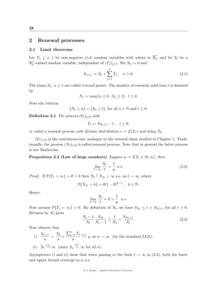 28


2     Renewal processes
2.1    Limit theorems
                                                                                +
Let Tj , j ≥ 1 be non-negative i.i.d. random variables with values in R0 and let T0 be a
R+ -valued random variable, independent of (Tj )j≥1 . Set S0 := 0 and
 0
                                                       n
                                  Sn+1 := T0 +             Tj ,    n ≥ 0.                   (2.1)
                                                     j=1

The times Sn , n ≥ 1 are called renewal points. The number of renewals until time t is denoted
by
                              Nt := max{n ≥ 0 : Sn ≤ t}, t ≥ 0.
Note the relation
                        {Nt ≥ n} = {Sn ≤ t} for all n ∈ N and t ≥ 0.
Deﬁnition 2.1 The process (Yt )t≥0 with
                                     Yt := SNt +1 − t,            t ≥ 0,
is called a renewal process with lifetime distribution ν := L(T1 ) and delay T0 .
    (Yt )t≥0 is the continuous-time analogue to the renewal chain studied in Chapter 1. Tradi-
tionally, the process (Nt )t≥0 is called renewal process. Note that in general the latter process
is not Markovian.
Proposition 2.2 (Law of large numbers) Suppose µ := E T1 ∈ (0, ∞], then
                                             Nt  1
                                           lim  = a.s.                                      (2.2)
                                          t→∞ t  µ
Proof. If P{T1 = ∞} = θ > 0 then Nt ↑ N∞ < ∞ a.s. as t → ∞, where

                             P{N∞ = k} = θ(1 − θ)k−1 ,                 k ∈ N.

Hence,
                                     Nt       1
                                         =0=
                                        lim      a.s.
                                      tt→∞    µ
Now assume P{T1 = ∞} = 0. By deﬁnition of Nt , we have SNt ≤ t < SNt +1 for all t ≥ 0.
Division by Nt gives
                             N t − 1 SNt    t     SNt +1
                                          ≤     <        .                        (2.3)
                               Nt Nt − 1    Nt      Nt
Now observe that
                     n
       Sn+1    T0    j=1 Tj a.s.
  i)        =      +        → µ as n → ∞ (by the standard LLN);
        n       n     n
          a.s.             a.s.
    ii) Nt → ∞ (since Sn < ∞ for all n).
Asymptotics i) and ii) show that when passing to the limit t → ∞ in (2.3), both the lower
and upper bound converge to µ a.s.

                                  @ J. Geiger, Applied Stochastic Processes
 