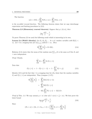 2. RENEWAL PROCESSES                                                                                           29


   The function
                                               ∞                        ∞
                       u(t) := ENt =                 P{Nt ≥ n} =              P{Sn ≤ t}
                                               n=1                     n=1
is the so-called renewal function. The following theorem shows that we may interchange
expectation and limiting procedures in (2.2).
Theorem 2.3 (Elementary renewal theorem) Suppose that µ ∈ (0, ∞], then
                                                  u(t)  1
                                                lim    = .
                                               t→∞ t    µ
To prove Theorem 2.3 we need the following result which is interesting in its own.
Lemma 2.4 (Wald’s Identity) Let Z1 , Z2 , Z3 , . . . be i.i.d. random variables with E|Z1 | <
∞. Let τ be a stopping time for (Zn )n≥0 with E τ < ∞. Then
                                                τ
                                      E              Zi       = E τ EZ1 .                                    (2.4)
                                               i=1
                                                                            τ
Relation (2.4) states that the mean of the random sum                       i=1 Zi    is the same as if the Zi and
τ were independent.

Proof. Clearly,
                                       τ                ∞
                                            Zi =              Zi I{i ≤ τ }.
                                      i=1               i=1
Note that
                                                                              i−1
                    I{i ≤ τ } = 1 − I{τ ≤ i − 1} = 1 −                              I{τ = j}.                (2.5)
                                                                              j=0

Identity (2.5) and the fact that τ is a stopping time for (Zn ) show that the random variables
Zi and I{i ≤ τ } are independent. Thus (compare (1.17))
                            τ                       ∞
                       E         Zi        =            E(Zi I{i ≤ τ })
                           i=1                   i=1
                                                  ∞
                                           =            EZi P{τ ≥ i}
                                                 i=1
                                                          ∞
                                           = EZ1                P{τ ≥ i} = EZ1 E τ.
                                                          i=1
                                                                                      1
Proof of Thm. 2.3. We may assume µ < ∞ (else u(t) ↑ u(∞) =                            θ   < ∞). We ﬁrst prove the
lower bound
                                          u(t)  1
                                  lim inf      ≥ .                                                           (2.6)
                                    t→∞    t    µ
Since
                                                                      n−1                  n
                  {Nt = n} = {Sn ≤ t, Sn+1 > t} =                           Tj ≤ t <            Tj
                                                                      j=0                 j=0


                                  @ J. Geiger, Applied Stochastic Processes
 