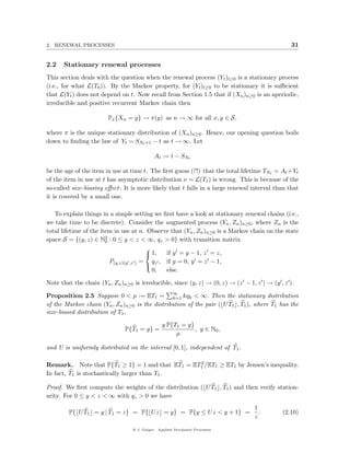 2. RENEWAL PROCESSES                                                                            31


2.2   Stationary renewal processes
This section deals with the question when the renewal process (Yt )t≥0 is a stationary process
(i.e., for what L(T0 )). By the Markov property, for (Yt )t≥0 to be stationary it is suﬃcient
that L(Yt ) does not depend on t. Now recall from Section 1.5 that if (Xn )n≥0 is an aperiodic,
irreducible and positive recurrent Markov chain then

                        Px {Xn = y} → π(y) as n → ∞ for all x, y ∈ S,

where π is the unique stationary distribution of (Xn )n≥0 . Hence, our opening question boils
down to ﬁnding the law of Yt = SNt +1 − t as t → ∞. Let

                                            At := t − SNt

be the age of the item in use at time t. The ﬁrst guess (?!) that the total lifetime TNt = At +Yt
of the item in use at t has asymptotic distribution ν = L(T1 ) is wrong. This is because of the
so-called size-biasing eﬀect: It is more likely that t falls in a large renewal interval than that
it is covered by a small one.

   To explain things in a simple setting we ﬁrst have a look at stationary renewal chains (i.e.,
we take time to be discrete). Consider the augmented process (Yn , Zn )n≥0 , where Zn is the
total lifetime of the item in use at n. Observe that (Yn , Zn )n≥0 is a Markov chain on the state
space S = {(y, z) ∈ N2 : 0 ≤ y < z < ∞, qz > 0} with transition matrix
                        0
                                         
                                          1,  if y = y − 1, z = z,
                          P(y,z)(y ,z ) = qz , if y = 0, y = z − 1,
                                         
                                           0,  else.

Note that the chain (Yn , Zn )n≥0 is irreducible, since (y, z) → (0, z) → (z − 1, z ) → (y , z ).

Proposition 2.5 Suppose 0 < µ := ET1 = ∞ kqk < ∞. Then the stationary distribution
                                                k=1
of the Markov chain (Yn , Zn )n≥0 is the distribution of the pair ( U T1 , T1 ), where T1 has the
size-biased distribution of T1 ,

                                                y P{T1 = y}
                              P{T1 = y} =                   , y ∈ N0 ,
                                                     µ

and U is uniformly distributed on the interval [0, 1], independent of T1 .

                                                 2
Remark. Note that P{T1 ≥ 1} = 1 and that ET1 = ET1 /ET1 ≥ ET1 by Jensen’s inequality.
In fact, T1 is stochastically larger than T1 .

Proof. We ﬁrst compute the weights of the distribution ( U T1 , T1 ) and then verify station-
arity. For 0 ≤ y < z < ∞ with qz > 0 we have
                                                                                 1
        P{ U T1 = y | T1 = z} = P{ U z = y} = P{y ≤ U z < y + 1} =                 .        (2.10)
                                                                                 z

                                 @ J. Geiger, Applied Stochastic Processes
 
