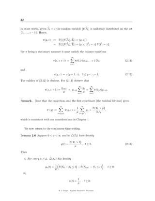 32


In other words, given T1 = z the random variable U T1 is uniformly distributed on the set
{0, . . . , z − 1}. Hence,

                    π(y, z) := P{( U T1 , T1 ) = (y, z)}
                             =     P{( U T1 , T1 ) = (y, z) | T1 = z} P{T1 = z}.

For π being a stationary measure it must satisfy the balance equations
                                                 ∞
                             π(z, z + 1) =            π(0, x) qz+1 , z ∈ N0                         (2.11)
                                                x=1

and
                             π(y, z) = π(y + 1, z), 0 ≤ y < z − 1.                                  (2.12)

The validity of (2.12) is obvious. For (2.11) observe that

                                                          ∞             ∞
                                   qz+1                        qx
                     π(z, z + 1) =      = qz+1                    =            π(0, x)qz+1 .
                                    µ                          µ
                                                         x=1            x=1


Remark.      Note that the projection onto the ﬁrst coordinate (the residual lifetime) gives

                                    ∞                          ∞
                        ∗                           1                       P{T1 > y}
                       π (y) :=           π(y, z) =                  qz =             ,
                                                    µ                         ET1
                                  z=y+1                    z=y+1


which is consistent with our considerations in Chapter 1.


     We now return to the continuous-time setting.

Lemma 2.6 Suppose 0 < µ < ∞ and let L(T0 ) have density

                                               P{T1 > t}
                                     g(t) =              , t ≥ 0.                                   (2.13)
                                                  µ

Then

     i) For every n ≥ 2, L(Sn ) has density

                                 1
                      gn (t) =     P{Sn − S1 ≤ t} − P{Sn+1 − S1 ≤ t} ,                     t ≥ 0.
                                 µ
  ii)

                                                         t
                                               u(t) =      ,       t ≥ 0.
                                                         µ

                                   @ J. Geiger, Applied Stochastic Processes
 