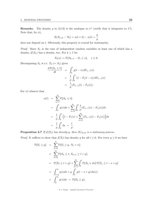 2. RENEWAL PROCESSES                                                                                        33


Remarks. The density g in (2.13) is the analogue to π ∗ (verify that it integrates to 1 !).
Note that, by ii),
                                                                h
                          E(Nt+h − Nt ) = u(t + h) − u(t) =
                                                                µ
does not depend on t. Obviously, this property is crucial for stationarity.

Proof. Since Sn is the sum of independent random variables at least one of which has a
density, L(Sn ) has a density, too. For k ≥ 1 let
                             Fk (s) := P{Sk+1 − S1 ≤ s},                           s ≥ 0.
Decomposing Sn w.r.t. T0 (= S1 ) gives
                                                           t
                       d P{Sn ≤ t}
                                                =              g(t − s) dFn−1 (s)
                            dt                         0
                                                      1 t
                                                =          (1 − F1 (t − s)) dFn−1 (s)
                                                      µ 0
                                                      1
                                                =       (Fn−1 (t) − Fn (t)).
                                                      µ
For ii) observe that
                                  ∞
                   u(t) =              P{Sn ≤ t}
                              n=1
                                t                      ∞            t
                                                                        1
                         =             g(s)ds +                           (Fn−1 (s) − Fn (s))ds
                                  0                                     µ
                                                      n=2 0
                                           t                            ∞
                              1
                         =                      1 − F1 (s) +                 (Fn−1 (s) − Fn (s)) ds
                              µ        0                            n=2
                                           t
                              1                        t
                         =                     ds =      .
                              µ        0               µ
Proposition 2.7 If L(T0 ) has density g, then (Yt )t≥0 is a stationary process.

Proof. It suﬃces to show that L(Yt ) has density g for all t ≥ 0. For every y ≥ 0 we have
                             ∞
           P{Yt ≥ y} =                P{Yt ≥ y, Nt = n}
                             n=0
                              ∞
                       =              P{Sn ≤ t, Sn+1 ≥ t + y}
                             n=0
                                                                ∞        t
                       = P{T0 ≥ t + y} +                                     P{Sn ∈ ds} P{Tn ≥ t − s + y}
                                                               n=1 0
                                  ∞                             t
                       =              g(s)ds + µ                   g(t − s + y) du(s)
                              t+y                              0
                               ∞
                       =              g(s)ds = P{Y0 ≥ y}.
                              y


                                      @ J. Geiger, Applied Stochastic Processes
 