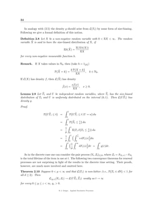 34


   In analogy with (2.5) the density g should arise from L(T1 ) by some form of size-biasing.
Following we give a formal deﬁnition of this notion.

Deﬁnition 2.8 Let X be a non-negative random variable with 0 < EX < ∞. The random
variable X is said to have the size-biased distribution of X, if
                                                              E(Xh(X))
                                        Eh(X) =
                                                                 EX
for every non-negative measurable function h.

Remark. If X takes values in N0 , then (take h = 1{k} )

                                                       k P{X = k}
                              P{X = k} =                          ,          k ∈ N0 .
                                                           EX
If L(X) has density f , then L(X) has density

                                      ˆ       xf (x)
                                      f (x) =        ,                  x ≥ 0.
                                               EX
Lemma 2.9 Let T1 and U be independent random variables, where T1 has the size-biased
distribution of T1 and U is uniformly distributed on the interval (0, 1). Then L(U T1 ) has
density g.

Proof.
                                               1
                    P{U T1 ≤ t} =                  P{U T1 ≤ t | U = u} du
                                           0
                                               1
                                                          t
                                   =               P{T1 ≤ u } du
                                           0
                                                       1
                                         1                             t
                                   =                       E(T1 I{T1 ≤ u }) du
                                         µ         0
                                                                 t
                                                       1
                                         1                       u
                                   =                                 s dF1 (s) du
                                         µ         0         0
                                               t             ∞                              t
                                                       1
                                   =                                 dF1 (s) dr =               g(r)dr.
                                           0           µ     r                          0


    As in the discrete case one can consider the pair process (Yt , Zt )t≥0 , where Zt = SNt +1 −SNt
is the total lifetime of the item in use at t. The following two convergence theorems for renewal
processes are not surprising in light of the results in the discrete time setting. Their proofs,
however, are much more involved and omitted here.
Theorem 2.10 Suppose 0 < µ < ∞ and that L(T1 ) is non-lattice (i.e., P{T1 ∈ dN} < 1 for
all d ≥ 2). Then
                   L(y,z) (Yt , Zt ) → L(U T1 , T1 ) weakly as t → ∞
for every 0 ≤ y ≤ z < ∞, qz > 0.

                                  @ J. Geiger, Applied Stochastic Processes
 