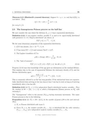 2. RENEWAL PROCESSES                                                                            35


Theorem 2.11 (Blackwell’s renewal theorem) Suppose 0 < µ < ∞ and that L(T1 ) is
non-lattice. Then
                                           h
                         u(t + h) − u(t) →   as t → ∞
                                           µ
for every h ≥ 0.

2.3   The homogeneous Poisson process on the half line
We now consider the case where the lifetimes Tj , j ≥ 1 have exponential distribution.
Deﬁnition 2.12 A non-negative random variable T is said to be exponentially distributed
with parameter λ > 0 (“Exp(λ)-distributed” for short), if
                                    P{T ≥ t} = e−λt ,          t ≥ 0.
We list some elementary properties of the exponential distribution.
  1. L(T ) has density f (t) = λe−λt , t ≥ 0.

  2. T has mean E T = 1/λ and variance Var T = 1/λ2 .

  3. The Laplace transform of T is
                                                                 λ
                                ϕ(θ) := E exp(−θT ) =               , θ ≥ 0.
                                                                λ+θ
  4. The “lack of memory”:
                          P{T ≥ t + s | T ≥ t} = P{T ≥ s} for all s, t ≥ 0.                 (2.14)

Property (2.14) says that knowledge of the age gives no information on the residual lifetime.
This explains why in the case of exponential lifetimes the stationary density of T0 and the
lifetime distribution agree,
                                  P{T1 > t}
                           g(t) =             = λe−λt = f (t), t ≥ 0.
                                       µ
This is commonly referred to as the bus stop paradox: If the interarrival times are exponen-
tially distributed then arriving at the bus stop at time t one has to wait as long as if arriving
immediately after a bus has left.
Deﬁnition 2.13 Let Tj , j ≥ 0 be independent Exp(λ)-distributed random variables. Then
the random set Φ := {Sn : n ≥ 1} is called a homogeneous Poisson process on R+ with
                                                                                 0
intensity λ.
The “homogeneous” refers to the process (Nt )t≥0 having stationary increments. The name
Poisson process is due to the following.
Proposition 2.14 Let N1 := | Φ ∩ [0, 1] | be the number of points of Φ in the unit interval.
Then
   i) N1 is Poisson distributed with mean λ.
  ii) Given N1 = n, the random variable (S1 , . . . , Sn ) is distributed like the order statistics
      (U(1) , . . . , U(n) ) of n independent uniform random variables U1 , . . . , Un .

                                 @ J. Geiger, Applied Stochastic Processes
 