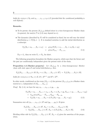 2


holds for every n ∈ N0 and x0 , . . . , xn−1 , x, y ∈ S (provided that the conditional probability is
well deﬁned).


Remarks.

    • To be precise, the process (Xn )n≥0 deﬁned above is a time-homogeneous Markov chain
      (in general, the matrix P in (1.3) may depend on n).

    • The dynamics (described by P ) will be considered as ﬁxed, but we will vary the initial
      distribution µ := P{X0 ∈ · }. It is standard notation to add the initial distribution as
      a subscript:

              Pµ {X0 = x0 , . . . , Xn = xn } := µ(x0 ) P{X1 = x1 , . . . , Xn = xn |X0 = x0 }
                                                   =    µ(x0 ) Px0 x1 · · · Pxn−1 xn .            (1.4)

      If µ = δz , then we write Pz := Pδz for short.

    The following proposition formalizes the Markov property, which says that the future and
the past are conditionally independent given the present state of the chain.

Proposition 1.2 (Markov property) Let (Xn )n≥0 be a (time-homogeneous) Markov
chain with state space S and initial distribution µ, then

    Pµ {(Xm , . . . , Xm+n ) ∈ B | Xm = x, (X0 , . . . , Xm−1 ) ∈ B } = Px {(X0 , . . . , Xn ) ∈ B}

holds for every m, n ∈ N0 , x ∈ S, B ⊂ S n+1 and B ⊂ S m .

In other words, conditional on the event {Xm = x} the process (Xm+n )n≥0 is a Markov chain
started at x, independent of (X0 , . . . , Xm−1 ).
Proof. By (1.4), we have for any x0 , . . . , xm−1 , x, y0 , . . . , yn

                   Pµ {X0 = x0 , . . . , Xm−1 = xm−1 , Xm = x, Xm = y0 , Xm+1 = y1 , . . . , Xm+n = yn }
                      = δxy0 µ(x0 )Px0 x1 · · · Pxm−1 x Py0 y1 · · · Pyn−1 yn
                      = Pµ {X0 = x0 , . . . , Xm = x} Px {X0 = y0 , . . . , Xn = yn }.            (1.5)

Summation over all (x0 , . . . , xm−1 ) ∈ B and (y0 , . . . , yn ) ∈ B gives

                Pµ {(X0 , . . . , Xm−1 ) ∈ B , Xm = x, (Xm , . . . , Xm+n ) ∈ B}
                   = Pµ {(X0 , . . . , Xm−1 ) ∈ B , Xm = x} Px {(X0 , . . . , Xn ) ∈ B}.          (1.6)

Dividing either side by Pµ {(X0 , . . . , Xm−1 ) ∈ B , Xm = x} gives the assertion of the propo-
sition.

                                     @ J. Geiger, Applied Stochastic Processes
 