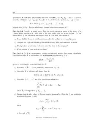 38


Exercise 2.3 Patterns of discrete random variables. Let X1 , X2 , . . . be i.i.d. random
variables with P{X1 = j} = pj , j ∈ N. Let τ be the ﬁrst time the pattern j1 , . . . , jk occurs,

                           τ := min{n ≥ k : Xn−k+1 = j1 , . . . , Xn = jk }.

Suppose that j1 = jk . Use the elementary renewal theorem to compute E τ .

Exercise 2.4 Consider a single server bank in which customers arrive at the times of a
Poisson point process on R+ with rate λ, but only enter when the server is free. Let the
service times of the customers entering the bank be i.i.d. with ﬁnite mean m.

  a) Argue that the times at which customers enter the bank form a renewal process.

  b) Compute the expected number of customers arriving while one customer is served.

  c) What fraction of potential customers enter the bank in the long run?

  d) What fraction of time is the server busy?

Exercise 2.5 Let X be a non-negative random variable with positive ﬁnite mean. Recall that
a random variable X is said to have the size-biased distribution of X, if
                                                       E(Xh(X))
                                           Eh(X) =
                                                          EX
for every non-negative measurable function h.

  a) Show that P{X ∈ · } is a probability measure on (R+ , B).
                                                       0

  b) Show that X is stochastically larger than X,

                                 P{X ≥ x} ≥ P{X ≥ x} for all x ≥ 0.

  c) Show that if X1 , . . . , Xn are i.i.d. random variables then

                                       n
                                                 d
                                           Xi = X1 + X2 + · · · + Xn ,
                                     i=1

     where X1 is independent of X2 , . . . , Xn .

  d) Suppose that X takes values in the non-negative integers N0 . Show that Y has probability
     generating function (p.g.f.)

                                           ˆ       sf (s)
                                           f (s) =        , 0 ≤ s ≤ 1,
                                                   f (1)
     where
                                               ∞
                                   f (s) :=          P(X = k)sk , 0 ≤ s ≤ 1,
                                              k=0
     is the p.g.f. of X.

                                   @ J. Geiger, Applied Stochastic Processes
 