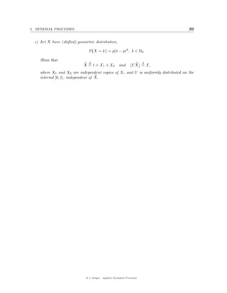 2. RENEWAL PROCESSES                                                                39


  e) Let X have (shifted) geometric distribution,

                                 P{X = k} = p(1 − p)k , k ∈ N0 .

     Show that
                                 d                                         d
                             X = 1 + X1 + X2             and       U X = X,
     where X1 and X2 are independent copies of X, and U is uniformly distributed on the
     interval [0, 1], independent of X.




                               @ J. Geiger, Applied Stochastic Processes
 