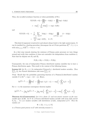 3. POISSON POINT PROCESSES                                                                                                             41


Then, the so-called avoidance function or taboo probability of Φ is

                                      P{N (B) = 0} =                    (1 − λ(dy)) =               exp(−λ(dy))
                                                                  y∈B                         y∈B

                                          = exp −                  λ(dy)        = exp(−λ(B))
                                                              B

and
                                             1
           P{N (B) = k} =                                         λ(dy1 ) · · · λ(dyk )                       (1 − λ(dy))
                                             k!
                                                  y1 ,...,yk ∈B                           y∈B{y1 ,...,yk }
                                             λ(k)
                                      =           exp(−λ(B)),                  k ∈ N.
                                              k!
   This kind of argument is instructive and almost always leads to the right answer/guess. It
                                                                                (n)
can be justiﬁed by a limiting procedure (decompose the set B into partitions Bi , 1 ≤ i ≤ n
                   (n)
with max1≤i≤n λ(Bi ) → 0 as n → ∞).

  As a ﬁrst step towards showing the existence of Poisson point processes we turn things
around and verify that condition ii) does not contradict the independence from condition i).
Note that for disjoint sets B1 and B2

                                             N (B1 ∪ B2 ) = N (B1 ) + N (B2 ).

Consequently, the sum of independent Poisson distributed random variables has to have a
Poisson distribution again. This result is the content of the following lemma.
Lemma 3.2 Let Xj , j ≥ 1 be independent Poisson(λj )- distributed random variables. Then
  ∞                                         ∞
  j=1 Xj has Poisson distribution with mean j=1 λj .

Proof. Recall that the probabilty generating function of a Poisson(λ)-distributed random
variable X is EsX = exp ( − λ(1 − s)). Hence,
              Pn                  n                     n                                                n
                         Xj
         Es        j=1        =         EsX =
                                          j                  exp(−λj (1 − s)) = exp                 −          λj (1 − s) .
                                  j=1                  j=1                                              j=1

For n = ∞ the monotone convergence theorem implies
      P∞                          Pn                                       n                                      ∞
              Xj                            Xj
   Es   j=1        = lim Es           j=1        = lim exp            −         λj (1 − s)      = exp         −         λj (1 − s) .
                         n→∞                         n→∞
                                                                          j=1                                     j=1

Theorem 3.3 (Construction) Let λ be a ﬁnite (!) and non-atomic measure on the mea-
surable space (S, B). Let N be a Poisson distributed random variable with mean λ(S) and let
Y1 , Y2 , . . . be i.i.d. random variables with distribution λ/λ(S), independent of N . Then the
random set
                                         Φ := {Yj : 1 ≤ j ≤ N }
is a Poisson point process on S with intensity measure λ.

                                                 @ J. Geiger, Applied Stochastic Processes
 