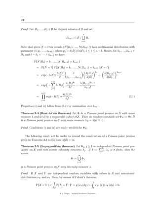 42


Proof. Let B1 , . . . , Bn ∈ B be disjoint subsets of S and set
                                                                n
                                            Bn+1 := S                Bi .
                                                                i=1

Note that given N = the counts (N (B1 ), . . . , N (Bn+1 )) have multinomial distribution with
parameter ( , p1 , . . . , pn+1 ), where pj = λ(Bj )/λ(S), 1 ≤ j ≤ n + 1. Hence, for k1 , . . . , kn+1 ∈
N0 and = k1 + · · · + kn+1 we have

           P{N (B1 ) = k1 , . . . , N (Bn+1 ) = kn+1 }

              = P{N = } P{N (B1 ) = k1 , . . . , N (Bn+1 ) = kn+1 | N = }
                                                                                   k1                    kn+1
                                  λ(S)                                λ(B1 )                  λ(Bn+1 )
              = exp(−λ(S))                                                              ···
                                    !       k1 , . . . , kn+1         λ(S)                      λ(S)
                            n+1
                                           λ(B1 )k1     λ(Bn+1 )kn+1
              = exp −             λ(Bj )            ···
                                             k1 !          kn+1 !
                            j=1

                  n+1
                                        λ(Bj )kj
              =         exp(−λ(Bj ))             .                                                              (3.1)
                                          kj !
                  j=1


Properties i) and ii) follow from (3.1) by summation over kn+1 .

Theorem 3.4 (Restriction theorem) Let Φ be a Poisson point process on S with mean
measure λ and let B be a measurable subset of S. Then the random countable set ΦB := Φ∩B
is a Poisson point process on S with mean measure λB = λ(B ∩ · ) .

Proof. Conditions i) and ii) are easily veriﬁed for ΦB .

   The following result will be useful to extend the construction of a Poisson point process
given in Theorem 3.3 to the case λ(S) = ∞.

Theorem 3.5 (Superposition theorem) Let Φj , j ≥ 1 be independent Poisson point pro-
                                                            ∞
cesses on S with non-atomic intensity measures λj . If λ := j=1 λj is σ-ﬁnite, then the
union
                                                          ∞
                                                 Φ :=           Φj
                                                         j=1

is a Poisson point process on S with intensity measure λ.

Proof. If X and Y are independent random variables with values in S and non-atomic
distributions νX and νY , then, by means of Fubini’s theorem,

             P{X = Y } =          P{X = Y | Y = y} νY (dy) =                       νX ({x}) νY (dy) = 0.
                              S                                                S

                                     @ J. Geiger, Applied Stochastic Processes
 