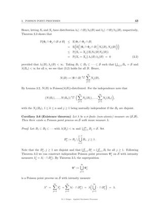 3. POISSON POINT PROCESSES                                                                                      43


Hence, letting Xi and Xj have distribution λi ( · ∩B)/λi (B) and λj ( · ∩B)/λj (B), respectively,
Theorem 3.3 shows that

               P{Φi ∩ Φj ∩ B = ∅} ≤ E |Φi ∩ Φj ∩ B|
                                          = E E |Φi ∩ Φj ∩ B| Ni (B), Nj (B)
                                          ≤ P{Xi = Xj } E(Ni (B)Nj (B))
                                          = P{Xi = Xj } λi (B) λj (B) = 0                                     (3.2)

provided that λi (B), λj (B) < ∞. Taking B1 ⊂ B2 ⊂ · · · ⊂ S such that                            n≥1 Bn   = S and
λ(Bn ) < ∞ for all n, we see that (3.2) holds for all B. Hence,

                                                                  ∞
                                                           a.s.
                                 N (B) := |Φ ∩ B| =                     Nj (B).
                                                                  j=1


By Lemma 3.2, N (B) is Poisson(λ(B))-distributed. For the independence note that

                                                     ∞                          ∞
                                              a.s.
                   (N (B1 ), . . . , N (Bn )) =            Nj (B1 ), . . . ,         Nj (Bn ) ,
                                                     j=1                       j=1


with the Nj (Bk ), 1 ≤ k ≤ n and j ≥ 1 being mutually independent if the Bk are disjoint.

Corollary 3.6 (Existence theorem) Let λ be a σ-ﬁnite (non-atomic) measure on (S, B).
Then there exists a Poisson point process on S with mean measure λ.

                                                             ∞
Proof. Let B1 ⊂ B2 ⊂ · · · with λ(Bj ) < ∞ and               j=1 Bj      = S. Set

                                                     j−1
                                      ∗
                                     Bj    := Bj           Bi , j ≥ 1.
                                                     i=1


Note that the Bj , j ≥ 1 are disjoint and that j Bi = j Bi for all j ≥ 1. Following
               ∗
                                                 i=1
                                                     ∗
                                                            i=1
Theorem 3.3 we can construct independent Poisson point processes Φ∗ on S with intensity
                                                                  j
measures λ∗ = λ( · ∩ Bj ). By Theorem 3.5, the superposition
          j
                      ∗


                                                       ∞
                                                 ∗
                                              Φ :=           Φ∗
                                                              j
                                                       j=1


is a Poisson point process on S with intensity measure
                           ∞           ∞                                 ∞
                  λ∗ =          λ∗ =
                                 j
                                                     ∗
                                             λ( · ∩ Bj ) = λ                        ∗
                                                                               · ∩ Bj     = λ.
                          j=1          j=1                               j=1


                                  @ J. Geiger, Applied Stochastic Processes
 