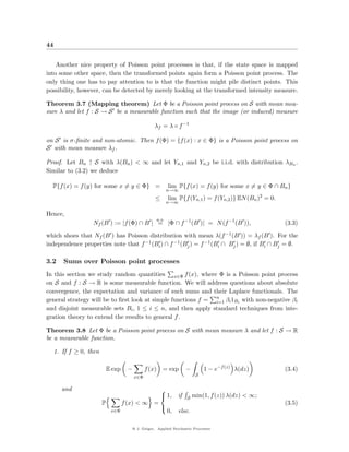 44


    Another nice property of Poisson point processes is that, if the state space is mapped
into some other space, then the transformed points again form a Poisson point process. The
only thing one has to pay attention to is that the function might pile distinct points. This
possibility, however, can be detected by merely looking at the transformed intensity measure.

Theorem 3.7 (Mapping theorem) Let Φ be a Poisson point process on S with mean mea-
sure λ and let f : S → S be a measurable function such that the image (or induced) measure

                                                    λf = λ ◦ f −1

on S is σ-ﬁnite and non-atomic. Then f (Φ) = {f (x) : x ∈ Φ} is a Poisson point process on
S with mean measure λf .

Proof. Let Bn ↑ S with λ(Bn ) < ∞ and let Yn,1 and Yn,2 be i.i.d. with distribution λBn .
Similar to (3.2) we deduce

  P{f (x) = f (y) for some x = y ∈ Φ} =                        lim P{f (x) = f (y) for some x = y ∈ Φ ∩ Bn }
                                                               n→∞
                                                    ≤          lim P{f (Yn,1 ) = f (Yn,2 )} EN (Bn )2 = 0.
                                                               n→∞

Hence,
                                                        a.s.
                   Nf (B ) := |f (Φ) ∩ B | = |Φ ∩ f −1 (B )| = N (f −1 (B )),                                (3.3)

which shoes that Nf (B ) has Poisson distribution with mean λ(f −1 (B )) = λf (B ). For the
independence properties note that f −1 (Bi ) ∩ f −1 (Bj ) = f −1 (Bi ∩ Bj ) = ∅, if Bi ∩ Bj = ∅.

3.2     Sums over Poisson point processes
In this section we study random quantities x∈Φ f (x), where Φ is a Poisson point process
on S and f : S → R is some measurable function. We will address questions about absolute
convergence, the expectation and variance of such sums and their Laplace functionals. The
general strategy will be to ﬁrst look at simple functions f = n βi 1Bi with non-negative βi
                                                              i=1
and disjoint measurable sets Bi , 1 ≤ i ≤ n, and then apply standard techniques from inte-
gration theory to extend the results to general f .

Theorem 3.8 Let Φ be a Poisson point process on S with mean measure λ and let f : S → R
be a measurable function.

     1. If f ≥ 0, then

                             E exp    −         f (x)      = exp         −        1 − e−f (z) λ(dz)          (3.4)
                                          x∈Φ                                 S


        and                                               
                                                           1,      if   S   min(1, f (z)) λ(dz) < ∞;
                         P           f (x) < ∞ =                                                             (3.5)
                                                               0,   else.
                                                          
                              x∈Φ


                                        @ J. Geiger, Applied Stochastic Processes
 
