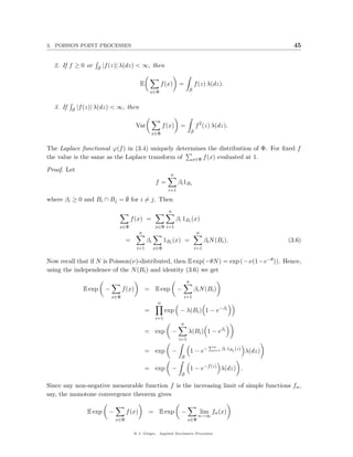 3. POISSON POINT PROCESSES                                                                                                45


  2. If f ≥ 0 or     S   |f (z)| λ(dz) < ∞, then

                                             E             f (x)      =            f (z) λ(dz).
                                                     x∈Φ                    S


  3. If   S   |f (z)| λ(dz) < ∞, then

                                            Var             f (x)      =           f 2 (z) λ(dz).
                                                     x∈Φ                       S


The Laplace functional ϕ(f ) in (3.4) uniquely determines the distribution of Φ. For ﬁxed f
the value is the same as the Laplace transform of   x∈Φ f (x) evaluated at 1.

Proof. Let
                                                               n
                                                       f=             βi 1Bi
                                                              i=1

where βi ≥ 0 and Bi ∩ Bj = ∅ for i = j. Then
                                                              n
                                       f (x) =                      βi 1Bi (x)
                                x∈Φ                    x∈Φ i=1
                                             n                                      n
                                     =            βi         1Bi (x) =                   βi N (Bi ).                    (3.6)
                                            i=1        x∈Φ                         i=1

Now recall that if N is Poisson(ν)-distributed, then E exp(−θN ) = exp (−ν(1−e−θ )). Hence,
using the independence of the N (Bi ) and identity (3.6) we get
                                                                           n
                E exp     −         f (x)        = E exp              −         βi N (Bi )
                              x∈Φ                                         i=1
                                                        n
                                                 =           exp − λ(Bi ) 1 − e−βi
                                                       i=1
                                                                       n
                                                 = exp            −         λ(Bi ) 1 − eβi
                                                                      i=1
                                                                                           Pn
                                                 = exp            −            1 − e−        i=1   βi 1Bi (z)
                                                                                                                λ(dz)
                                                                       S

                                                 = exp            −            1 − e−f (z) λ(dz) .
                                                                       S

Since any non-negative measurable function f is the increasing limit of simple functions fn ,
say, the monotone convergence theorem gives

                 E exp     −         f (x)        = E exp              −                lim fn (x)
                                                                                    n→∞
                               x∈Φ                                          x∈Φ

                                         @ J. Geiger, Applied Stochastic Processes
 