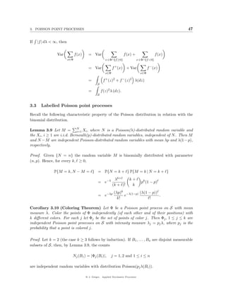 3. POISSON POINT PROCESSES                                                                                47


If    |f | dλ < ∞, then


                 Var            f (x)     = Var                       f (x) +                     f (x)
                          x∈Φ                           x ∈Φ∩{f ≥0}                 x ∈Φ∩{f <0}

                                          = Var               f + (x) + Var                 f − (x)
                                                        x∈Φ                           x∈Φ

                                          =           f + (z)2 + f − (z)2 λ(dz)
                                                 S

                                          =          f (z)2 λ (dz).
                                                 S


3.3     Labelled Poisson point processes
Recall the following characteristic property of the Poisson distribution in relation with the
binomial distribution.

Lemma 3.9 Let M = N Xi , where N is a Poisson(λ)-distributed random variable and
                             i=1
the Xi , i ≥ 1 are i.i.d. Bernoulli(p)-distributed random variables, independent of N . Then M
and N − M are independent Poisson-distributed random variables with mean λp and λ(1 − p),
respectively.

Proof. Given {N = n} the random variable M is binomially distributed with parameter
(n, p). Hence, for every k, ≥ 0,

               P{M = k, N − M = } = P{N = k + } P{M = k | N = k + }
                                                               λk+         k+
                                                  = e−λ                                pk (1 − p)
                                                              (k + )!       k
                                                              (λp)k −λ(1−p) (λ(1 − p))
                                                  = e−λp           e                   .
                                                                k!               !

Corollary 3.10 (Coloring Theorem) Let Φ be a Poisson point process on S with mean
measure λ. Color the points of Φ independently (of each other and of their positions) with
k diﬀerent colors. For each j let Φj be the set of points of color j. Then Φj , 1 ≤ j ≤ k are
independent Poisson point processes on S with intensity measure λj = pj λ, where pj is the
probability that a point is colored j.

Proof. Let k = 2 (the case k ≥ 3 follows by induction). If B1 , . . . , Bn are disjoint measurable
subsets of S, then, by Lemma 3.9, the counts

                            Nj (B1 ) = |Φj (Bi )|,          j = 1, 2 and 1 ≤ i ≤ n

are independent random variables with distribution Poisson(pj λ(Bi )).

                                        @ J. Geiger, Applied Stochastic Processes
 