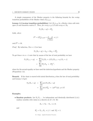 1. DISCRETE MARKOV CHAINS                                                                  3


   A simple consequence of the Markov property is the following formula for the n-step
transition probabilities of the Markov chain (Xn )n≥0 .

Lemma 1.3 (n-step transition probabilities) Let (Xn )n≥0 be a Markov chain with state
space S and transition matrix P . Then, for every x, y ∈ S and every n ∈ N0
                                                     n
                                      Px {Xn = y} = Pxy

holds, where

                             P n = (Pxy )x,y∈S = P · · · P , n ≥ 1
                                     n

                                                 n times

and P 0 := Id.

Proof. By induction. For n = 0 we have

                                                          0
                              Px {X0 = y} = δxy = Idxy = Pxy .

To get from n to n + 1 note that by means of the law of total probability we have

                 Px {Xn+1 = y} =            Px {Xn = z} Px {Xn+1 = y | Xn = z}
                                      z∈S
                                             n         n+1
                                 =          Pxz Pzy = Pxy ,
                                      z∈S

where for the second equality we have used the induction hypothesis and the Markov property
(Proposition 1.2).

Remark. If the chain is started with initial distribution µ then the law of total probability
and Lemma 1.3 give

                    Pµ {Xn = y} =             µ(x) Px {Xn = y}
                                        x∈S

                                  =           µ(x) Pxy =: (µP n )(y), y ∈ S.
                                                    n

                                        x∈S


Examples.

   • Random products. Let Y0 , Y1 , . . . be independent and identically distributed (i.i.d.)
     random variables with values in a discrete set S ⊂ R. Set

                                       Xn := Y0 · · · Yn , n ≥ 0.

     and
                               Xn := Yn−1 Yn , n ≥ 1 and X0 := 1.

                               @ J. Geiger, Applied Stochastic Processes
 