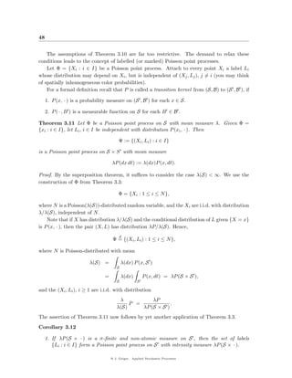 48


    The assumptions of Theorem 3.10 are far too restrictive. The demand to relax these
conditions leads to the concept of labelled (or marked) Poisson point processes.
    Let Φ = {Xi : i ∈ I} be a Poisson point process. Attach to every point Xi a label Li
whose distribution may depend on Xi , but is independent of (Xj , Lj ), j = i (you may think
of spatially inhomogeneous color probabilities).
    For a formal deﬁnition recall that P is called a transition kernel from (S, B) to (S , B ), if

     1. P (x, · ) is a probability measure on (S , B ) for each x ∈ S.

     2. P ( · , B ) is a measurable function on S for each B ∈ B .

Theorem 3.11 Let Φ be a Poisson point process on S with mean measure λ. Given Φ =
{xi : i ∈ I}, let Li , i ∈ I be independent with distribution P (xi , · ). Then

                                         Ψ := {(Xi , Li ) : i ∈ I}

is a Poisson point process on S × S with mean measure

                                    λP (dx d ) := λ(dx)P (x, d ).

Proof. By the superposition theorem, it suﬃces to consider the case λ(S) < ∞. We use the
construction of Φ from Theorem 3.3:

                                        Φ = {Xi : 1 ≤ i ≤ N },

where N is a Poisson(λ(S))-distributed random variable, and the Xi are i.i.d. with distribution
λ/λ(S), independent of N.
    Note that if X has distribution λ/λ(S) and the conditional distribution of L given {X = x}
is P (x, · ), then the pair (X, L) has distribution λP/λ(S). Hence,
                                           d
                                     Ψ = {(Xi , Li ) : 1 ≤ i ≤ N },

where N is Poisson-distributed with mean

                         λ(S) =            λ(dx) P (x, S )
                                       S

                                =          λ(dx)        P (x, d ) = λP (S × S ),
                                       S            S

and the (Xi , Li ), i ≥ 1 are i.i.d. with distribution
                                        λ           λP
                                            P =             .
                                       λ(S)     λP (S × S )
The assertion of Theorem 3.11 now follows by yet another application of Theorem 3.3.
Corollary 3.12

     1. If λP (S × · ) is a σ-ﬁnite and non-atomic measure on S , then the set of labels
        {Li : i ∈ I} form a Poisson point process on S with intensity measure λP (S × · ).

                                    @ J. Geiger, Applied Stochastic Processes
 