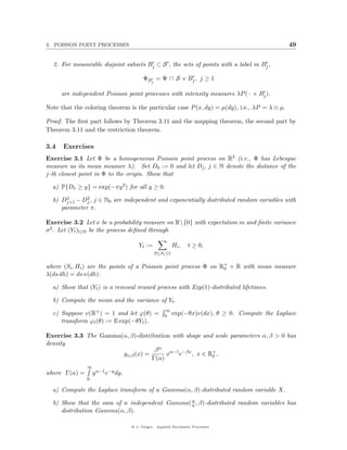 3. POISSON POINT PROCESSES                                                                            49


  2. For measurable disjoint subsets Bj ⊂ S , the sets of points with a label in Bj ,

                                         ΨBj = Ψ ∩ S × Bj , j ≥ 1

      are independent Poisson point processes with intensity measures λP ( · × Bj ).

Note that the coloring theorem is the particular case P (x, dy) = µ(dy), i.e., λP = λ ⊗ µ.

Proof. The ﬁrst part follows by Theorem 3.11 and the mapping theorem, the second part by
Theorem 3.11 and the restriction theorem.

3.4   Exercises
Exercise 3.1 Let Φ be a homogeneous Poisson point process on R2 (i.e., Φ has Lebesgue
measure as its mean measure λ). Set D0 := 0 and let Dj , j ∈ N denote the distance of the
j-th closest point in Φ to the origin. Show that

  a) P{D1 ≥ y} = exp(−πy 2 ) for all y ≥ 0.
       2      2
  b) Dj+1 − Dj , j ∈ N0 are independent and exponentially distributed random variables with
     parameter π.

Exercise 3.2 Let ν be a probability measure on R{0} with expectation m and ﬁnite variance
σ 2 . Let (Yt )t≥0 be the process deﬁned through

                                      Yt :=              Hi ,   t ≥ 0,
                                               0≤Si ≤t


where (Si , Hi ) are the points of a Poisson point process Φ on R+ × R with mean measure
                                                                 0
λ(ds dh) = ds ν(dh).

  a) Show that (Yt ) is a renewal reward process with Exp(1)-distributed lifetimes.

  b) Compute the mean and the variance of Yt .
                                                     ∞
  c) Suppose ν(R+ ) = 1 and let ϕ(θ) =              0 exp(−θx)ν(dx),           θ ≥ 0. Compute the Laplace
     transform ϕt (θ) := E exp(−θYt ).

Exercise 3.3 The Gamma(α, β)-distribution with shape and scale parameters α, β > 0 has
density
                                    β α α−1 −βx
                       gα,β (x) =       x   e    , x ∈ R+ ,
                                                        0
                                   Γ(α)
               ∞
where Γ(α) =       y α−1 e−y dy.
               0

  a) Compute the Laplace transform of a Gamma(α, β)-distributed random variable X.

  b) Show that the sum of n independent Gamma( α , β)-distributed random variables has
                                               n
     distribution Gamma(α, β).

                                   @ J. Geiger, Applied Stochastic Processes
 