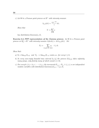 50


  c) Let Φ be a Poisson point process on R+ with intensity measure

                                                          α e−βz
                                         λα,β (dz) =             dz.
                                                             z
     Show that
                                                 Y :=          x
                                                         x∈Φ

     has distribution Gamma(α, β).

Exercise 3.4 PPP representation of the Gamma process. Let Φ be a Poisson point
process on R+ × R+ with intensity measure λ(ds dz) = ds λα,β (dz). Set
            0

                                   Yt :=               y,      t ≥ 0.
                                           (u,y)∈ Φ ∩ [0,t]

Show that:

  a) Yt = limh↓0 Yt+h and Yt− := limh↓0 Yt−h exists a.s. for every t ≥ 0.

  b) In every non-empty bounded time interval [t1 , t2 ] the process (Yt )t≥0 takes inﬁnitely
     many jumps, only ﬁnitely many of which exceed ε (> 0).

  c) For every 0 ≤ t1 < t2 < · · · < tn+1 the increments Ytj+1 −Ytj , 1 ≤ j ≤ n are independent
     random variables with distribution Gamma(α(tj+1 − tj ), β).




                                @ J. Geiger, Applied Stochastic Processes
 