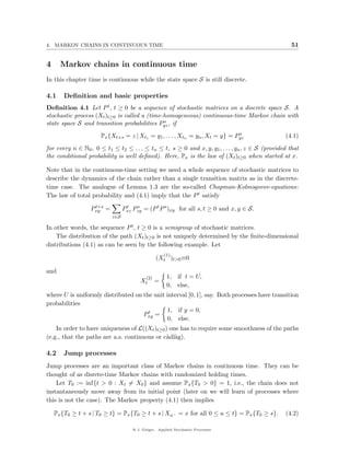 4. MARKOV CHAINS IN CONTINUOUS TIME                                                                 51


4     Markov chains in continuous time
In this chapter time is continuous while the state space S is still discrete.

4.1    Deﬁnition and basic properties
Deﬁnition 4.1 Let P t , t ≥ 0 be a sequence of stochastic matrices on a discrete space S. A
stochastic process (Xt )t≥0 is called a (time-homogeneous) continuous-time Markov chain with
                                              s
state space S and transition probabilities Pyz , if
                                                                              s
                      Px {Xt+s = z | Xt1 = y1 , . . . , Xtn = yn , Xt = y} = Pyz                 (4.1)

for every n ∈ N0 , 0 ≤ t1 ≤ t2 ≤ . . . ≤ tn ≤ t, s ≥ 0 and x, y, y1 , . . . , yn , z ∈ S (provided that
the conditional probability is well deﬁned). Here, Px is the law of (Xt )t≥0 when started at x.

Note that in the continuous-time setting we need a whole sequence of stochastic matrices to
describe the dynamics of the chain rather than a single transition matrix as in the discrete-
time case. The analogue of Lemma 1.3 are the so-called Chapman-Kolmogorov-equations:
The law of total probability and (4.1) imply that the P t satisfy
                   t+s
                  Pxy =         Pxz Pzy = (P t P s )xy for all s, t ≥ 0 and x, y ∈ S.
                                 t   s

                          z∈S

In other words, the sequence P t , t ≥ 0 is a semigroup of stochastic matrices.
    The distribution of the path (Xt )t≥0 is not uniquely determined by the ﬁnite-dimensional
distributions (4.1) as can be seen by the following example. Let
                                                     (1)
                                                 (Xt )t>0 ≡0

and
                                           (2)        1, if t = U,
                                        Xt       =
                                                      0, else,
where U is uniformly distributed on the unit interval [0, 1], say. Both processes have transition
probabilities
                                      t      1, if y = 0,
                                    Pxy =
                                             0, else.
    In order to have uniqueness of L((Xt )t≥0 ) one has to require some smoothness of the paths
(e.g., that the paths are a.s. continuous or c`dl`g).
                                               a a

4.2    Jump processes
Jump processes are an important class of Markov chains in continuous time. They can be
thought of as disrete-time Markov chains with randomized holding times.
    Let T0 := inf{t > 0 : Xt = X0 } and assume Px {T0 > 0} = 1, i.e., the chain does not
instantaneously move away from its initial point (later on we will learn of processes where
this is not the case). The Markov property (4.1) then implies

    Px {T0 ≥ t + s | T0 ≥ t} = Px {T0 ≥ t + s | Xu− = x for all 0 ≤ u ≤ t} = Px {T0 ≥ s}.        (4.2)

                                    @ J. Geiger, Applied Stochastic Processes
 