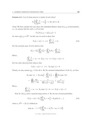 4. MARKOV CHAINS IN CONTINUOUS TIME                                                                      53


Lemma 4.4 A (q, J)-jump process is regular if and only if
                                      ∞
                                             1
                               Px               =∞            = 1 for all x ∈ S.
                                            qYn
                                      n=0

Proof. We ﬁrst consider the case where the embedded Markov chain (Yn )n≥0 is deterministic,
i.e., we assume that for each x ∈ S we have
                                                        x
                                      Px { (Yn )n≥0 = (yn )n≥0 } = 1
           x
for some (yn )n≥0 ∈ S N0 . In this case we need to show that
                                                                    ∞
                                                                              1
                                Px {ζ = ∞} = 1 ⇐⇒                                 = ∞.                 (4.5)
                                                                             q yn
                                                                                x
                                                                    n=0

For the necessity part of (4.5) observe that
                                             ∞                 ∞                 ∞
                                                                                        1
                             Ex ζ = Ex            Tn =              Ex Tn =                 .
                                                                                       q yn
                                                                                          x
                                            n=0               n=0                n=0

Hence,
                        ∞
                              1
                                  < ∞ =⇒ Ex ζ < ∞ =⇒ Px {ζ < ∞} = 1.
                             q yn
                                x
                       n=0
For the other direction ﬁrst observe that

                              Px {ζ = ∞} = 1 ⇐⇒ Ex exp(−ζ) = 0.

Clearly, we may assume qyn > 0 for all n. By the assumed independence of the Tn , we have
                         x


                                                              ∞                  ∞
                    Ex exp(−ζ) = Ex exp −                           Tn       =         Ex exp(−Tn )
                                                              n=0                n=0
                              ∞
                                      q yn
                                         x                     1                           1
                        =                    =                                   ≤       ∞    1    .
                                    1 + q yn
                                           x            ∞
                                                               1+        1
                                                                                         n=0 qyx
                             n=0                        n=0          q yn
                                                                        x                      n


Hence,
                   ∞
                         1
                             = ∞ =⇒ Ex exp(−ζ) = 0 =⇒ Px {ζ < ∞} = 1.
                        q yn
                           x
                  n=0
   Now let (Xt )t≥0 have a general jump matrix J. By the law of total probability,
                                                  ∞
                       Px {ζ = ∞} = Px                  Tn = ∞ = Ex g(Y0 , Y1 , . . .),                (4.6)
                                                  n=0

where g : S N0 → [0, 1] is deﬁned as
                                                   ∞
                        g(y0 , y1 , . . .) := P         Tn = ∞ Yn = yn , n ≥ 0 .
                                                  n=0

                                     @ J. Geiger, Applied Stochastic Processes
 