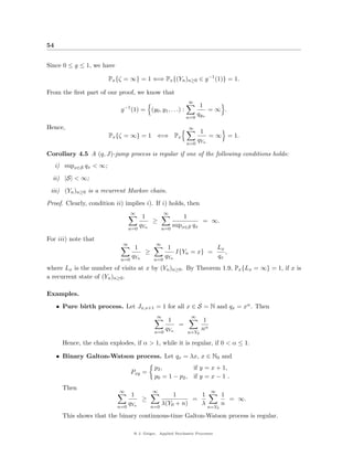 54


Since 0 ≤ g ≤ 1, we have

                         Px {ζ = ∞} = 1 ⇐⇒ Px {(Yn )n≥0 ∈ g −1 (1)} = 1.

From the ﬁrst part of our proof, we know that
                                                                        ∞
                                 −1                                           1
                             g        (1) = (y0 , y1 , . . .) :                   =∞ .
                                                                             q yn
                                                                    n=0

Hence,                                                                  ∞
                                                                               1
                         Px {ζ = ∞} = 1 ⇐⇒ Px                                       = ∞ = 1.
                                                                       q
                                                                    n=0 Yn

Corollary 4.5 A (q, J)-jump process is regular if one of the following conditions holds:
     i) supx∈S qx < ∞;
  ii) |S| < ∞;
 iii) (Yn )n≥0 is a recurrent Markov chain.
Proof. Clearly, condition ii) implies i). If i) holds, then
                                  ∞                     ∞
                                              1                     1
                                                  ≥                            = ∞.
                                     q                        supx∈S qx
                                  n=0 Yn                n=0

For iii) note that
                              ∞                    ∞
                                          1               1                             Lx
                                              ≥                I{Yn = x} =                 ,
                                q                     q                                 qx
                             n=0 Yn                n=0 Yn
where Lx is the number of visits at x by (Yn )n≥0 . By Theorem 1.9, Px {Lx = ∞} = 1, if x is
a recurrent state of (Yn )n≥0 .

Examples.
     • Pure birth process. Let Jx,x+1 = 1 for all x ∈ S = N and qx = xα . Then
                                                   ∞                     ∞
                                                          1                     1
                                                                =
                                                      q                        nα
                                                   n=0 Yn               n=Y0

       Hence, the chain explodes, if α > 1, while it is regular, if 0 < α ≤ 1.

     • Binary Galton-Watson process. Let qx = λx, x ∈ N0 and
                                                   p2 ,          if y = x + 1,
                                      Pxy =
                                                   p0 = 1 − p2 , if y = x − 1 .
       Then
                             ∞                    ∞                                 ∞
                                      1                     1       1                     1
                                              ≥                   =                         = ∞.
                               q                        λ(Y0 + n)   λ                     n
                            n=0 Yn                n=0                              n=Y0

       This shows that the binary continuous-time Galton-Watson process is regular.

                                       @ J. Geiger, Applied Stochastic Processes
 