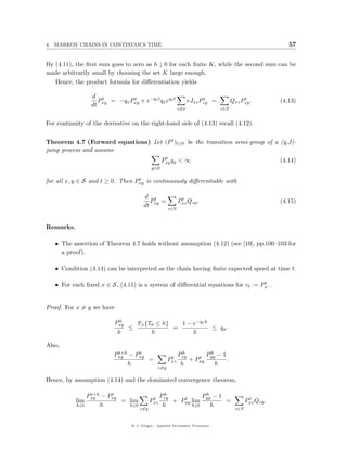4. MARKOV CHAINS IN CONTINUOUS TIME                                                                       57


By (4.11), the ﬁrst sum goes to zero as h ↓ 0 for each ﬁnite K, while the second sum can be
made arbitrarily small by choosing the set K large enough.
   Hence, the product formula for diﬀerentiation yields

                  d t
                    P   = −qx Pxy + e−qx t qx eqx t
                               t                                      t
                                                                eJxz Pzy =              t
                                                                                   Qxz Pzy .           (4.13)
                  dt xy
                                                          z=x                z∈S


For continuity of the derivative on the right-hand side of (4.13) recall (4.12).


Theorem 4.7 (Forward equations) Let (P t )t≥0 be the transition semi-group of a (q,J)-
jump process and assume
                                                  t
                                                 Pxy qy < ∞                                            (4.14)
                                           y∈S

                                  t
for all x, y ∈ S and t ≥ 0. Then Pxy is continuously diﬀerentiable with

                                       d t                 t
                                         P =              Pxz Qzy .                                    (4.15)
                                       dt xy
                                                    z∈S



Remarks.

   • The assertion of Theorem 4.7 holds without assumption (4.12) (see [10], pp.100–103 for
     a proof).

   • Condition (4.14) can be interpreted as the chain having ﬁnite expected speed at time t.

                                                                                 t
   • For each ﬁxed x ∈ S, (4.15) is a system of diﬀerential equations for vt := Px · .


Proof. For x = y we have

                             h
                           Pxy   Px {T0 ≤ h}   1 − e−qx h
                               ≤             =            ≤ qx .
                            h         h            h

Also,
                           t+h   t
                          Pxy − Pxy                         h
                                                          Pzy        h
                                                                    Pyy − 1
                                                     t           t
                                    =               Pxz       + Pxy         .
                               h                           h           h
                                              z=y

Hence, by assumption (4.14) and the dominated convergence theorem,

                  t+h   t
                 Pxy − Pxy                         h
                                                 Pzy            h
                                                               Pyy − 1
                                            t           t                                   t
           lim             = lim           Pxz       + Pxy lim         =                   Pxz Qzy .
           h↓0        h      h↓0                  h        h↓0    h
                                     z=y                                             z∈S


                                 @ J. Geiger, Applied Stochastic Processes
 