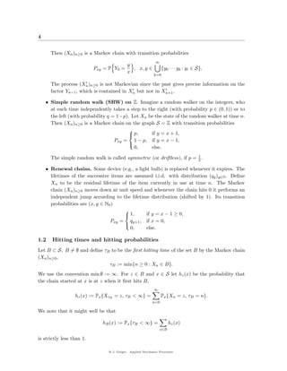 4


      Then (Xn )n≥0 is a Markov chain with transition probabilities
                                                                ∞
                                          y
                           Pxy   = P Y0 =   , x, y ∈                 {y0 · · · yk : yi ∈ S}.
                                          x
                                                               k=0

      The process (Xn )n≥0 is not Markovian since the past gives precise information on the
      factor Yn−1 , which is contained in Xn but not in Xn+1 .

    • Simple random walk (SRW) on Z. Imagine a random walker on the integers, who
      at each time independently takes a step to the right (with probability p ∈ (0, 1)) or to
      the left (with probability q = 1−p). Let Xn be the state of the random walker at time n.
      Then (Xn )n≥0 is a Markov chain on the graph S = Z with transition probabilities
                                          
                                           p,     if y = x + 1,
                                    Pxy = 1 − p, if y = x − 1,
                                          
                                            0,     else.

      The simple random walk is called symmetric (or driftless), if p = 1 .
                                                                        2

    • Renewal chains. Some device (e.g., a light bulb) is replaced whenever it expires. The
      lifetimes of the successive items are assumed i.i.d. with distribution (qy )y∈N . Deﬁne
      Xn to be the residual lifetime of the item currently in use at time n. The Markov
      chain (Xn )n≥0 moves down at unit speed and whenever the chain hits 0 it performs an
      independent jump according to the lifetime distribution (shifted by 1). Its transition
      probabilities are (x, y ∈ N0 )
                                                 if y = x − 1 ≥ 0,
                                        
                                         1,
                                  Pxy = qy+1 , if x = 0,
                                        
                                          0,     else.

1.2    Hitting times and hitting probabilities
Let B ⊂ S, B = ∅ and deﬁne τB to be the ﬁrst hitting time of the set B by the Markov chain
(Xn )n≥0 ,
                             τB := min{n ≥ 0 : Xn ∈ B}.
We use the convention min ∅ := ∞. For z ∈ B and x ∈ S let hz (x) be the probability that
the chain started at x is at z when it ﬁrst hits B,
                                                               ∞
                  hz (x) := Px {XτB = z, τB < ∞} =                  Px {Xn = z, τB = n}.
                                                              n=0

We note that it might well be that

                                 hB (x) := Px {τB < ∞} =                 hz (x)
                                                                   z∈B

is strictly less than 1.

                                   @ J. Geiger, Applied Stochastic Processes
 