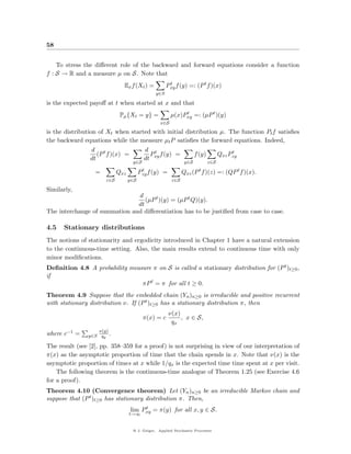 58


    To stress the diﬀerent role of the backward and forward equations consider a function
f : S → R and a measure µ on S. Note that
                              Ex f (Xt ) =           Pxy f (y) =: (P t f )(x)
                                                      t

                                               y∈S

is the expected payoﬀ at t when started at x and that
                             Pµ {Xt = y} =                µ(x)Pxy =: (µP t )(y)
                                                               t

                                                    x∈S

is the distribution of Xt when started with initial distribution µ. The function Pt f satisﬁes
the backward equations while the measure µt P satisﬁes the forward equations. Indeed,
                d t                       d t                                             t
                   (P f )(x) =              P f (y) =                  f (y)         Qxz Pzy
                dt                        dt xy
                                   y∈S                           y∈S           z∈S
                                         t
                  =         Qxz         Pzy f (y)   =           Qxz (P f )(z) =: (QP t f )(x).
                                                                         t

                      z∈S         y∈S                     z∈S

Similarly,
                               d
                                  (µP t )(y) = (µP t Q)(y).
                               dt
The interchange of summation and diﬀerentiation has to be justiﬁed from case to case.

4.5   Stationary distributions
The notions of stationarity and ergodicity introduced in Chapter 1 have a natural extension
to the continuous-time setting. Also, the main results extend to continuous time with only
minor modiﬁcations.
Deﬁnition 4.8 A probability measure π on S is called a stationary distribution for (P t )t≥0 ,
if
                                πP t = π for all t ≥ 0.
Theorem 4.9 Suppose that the embedded chain (Yn )n≥0 is irreducible and positive recurrent
with stationary distribution ν. If (P t )t≥0 has a stationary distribution π, then
                                                        ν(x)
                                          π(x) = c           , x ∈ S,
                                                         qx
                   ν(y)
where c−1 =    y∈S qy .

The result (see [2], pp. 358–359 for a proof) is not surprising in view of our interpretation of
π(x) as the asymptotic proportion of time that the chain spends in x. Note that ν(x) is the
asymptotic proportion of times at x while 1/qx is the expected time time spent at x per visit.
    The following theorem is the continuous-time analogue of Theorem 1.25 (see Exercise 4.6
for a proof).
Theorem 4.10 (Convergence theorem) Let (Yn )n≥0 be an irreducible Markov chain and
suppose that (P t )t≥0 has stationary distribution π. Then,
                                       t
                                  lim Pxy = π(y) for all x, y ∈ S.
                                  t→∞


                                   @ J. Geiger, Applied Stochastic Processes
 