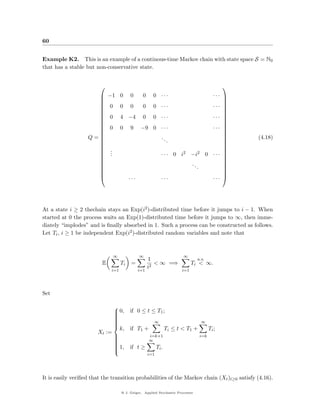 60


Example K2. This is an example of a continous-time Markov chain with state space S = N0
that has a stable but non-conservative state.


                                                                                             
                            −1 0         0       0     0 ···                              ··· 
                                                                                              
                     
                            0       0    0       0     0 ···                              ··· 
                                                                                               
                                                                                              
                             0       4 −4         0     0 ···                              ··· 
                                                                                              
                     
                                                                                              
                                                 −9 0 · · ·                                ··· 
                                                                                              
                            0       0    9
                                                                                              
                   Q=                                      ..                                     (4.18)
                                                                                              
                                                                 .
                                                                                               
                                                                                              
                                                                                              
                            .
                             .
                                                                                               
                             .                              · · · 0 i2 −i2               0 ··· 
                                                                                              
                     
                                                                                              
                                                                            ..                
                     
                                                                                 .            
                                                                                               
                                                                                              
                                         ···               ···                            ··· 




At a state i ≥ 2 thechain stays an Exp(i2 )-distributed time before it jumps to i − 1. When
started at 0 the process waits an Exp(1)-distributed time before it jumps to ∞, then imme-
diately “implodes” and is ﬁnally absorbed in 1. Such a process can be constructed as follows.
Let Ti , i ≥ 1 be independent Exp(i2 )-distributed random variables and note that



                                 ∞              ∞                       ∞
                                                      1                           a.s.
                         E           Ti    =             < ∞ =⇒              Ti < ∞.
                                                      i2
                              i=1               i=1                    i=1




Set

                             
                              0, if 0 ≤ t ≤ T1 ;
                             
                             
                             
                                            ∞                    ∞
                             
                             
                             
                             
                               k, if T1 +        Ti ≤ t < T 1 +     Ti ;
                             
                       Xt :=
                                         i=k+1                 i=k
                                          ∞
                             
                             
                             
                             
                              1, if t ≥
                                           Ti .
                             
                             
                                                      i=1




It is easily veriﬁed that the transition probabilities of the Markov chain (Xt )t≥0 satisfy (4.16).

                                     @ J. Geiger, Applied Stochastic Processes
 