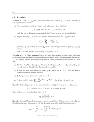 64


4.7   Exercises
Exercise 4.1 Let J = (Jxy ) be a stochastic matrix on S and let qx , x ∈ S be a sequence of
non-negative real numbers.
                              ¯    ¯
  a) Find a stochastic matrix J = (Jxy ) and real numbers qx , x ∈ S with
                                                          ¯
                          ¯                         ¯
                          Jxx ∈ {0, 1}, ∀ x ∈ S and Jxx = 1 =⇒ qx = 0,
                                                               ¯

                                                 q ¯
      such that the (q, J)-jump process and the (¯, J)-jump process are identical in law.
                                                               ˜    ˜
  b) Suppose that supx∈S qx =: v < ∞. Find a stochastic matrix J = (Jxy ) such that
                                                   ∞
                                                               (vt)n ˜n
                                        t
                                       Pxy    =         e−vt         Jxy
                                                                n!
                                                  n=0

                                           t
      for every x, y ∈ S and t ≥ 0, where Pxy are the transition probabilities of the (q, J)-jump
      process.
      Hint: Consider ﬁrst the case where qx = v for all x ∈ S.

Exercise 4.2 The Yule process (Xt )t≥0 is a pure birth process in which each individual
of the population independently gives birth in accordance with a Poisson process having rate
λ > 0. Suppose that the population starts from a single founding ancestor at time 0. Show
that:
  a) The time Sn of the nth jump has the same distribution as R1 +· · ·+Rn , where Rj , j ≥ 1
     are independent Exp(jλ)-distributed random variables.

  b) Sn has the same distribution as max1≤i≤n Vi , where the Vi , i ≥ 1 are independent
     Exp(λ)-distributed random variables.

  c) Xt has geometric distribution with mean eλt .
                                j − 1 −λti
  d) P{Xs+t = j | Xs = i} =           e    (1 − e−λt )j−i             for all s, t ≥ 0 and j ≥ i.
                                i−1

Exercise 4.3 Let Sn , n ≥ 1 be the transition times of a (q, J)-jump process (Xt )t≥0 , i.e.,

                    Sn+1 := inf{t > Sn : Xt = XSn }, n ≥ 0 and S0 := 0.

Show that or every non-absorbing state x ∈ S
                                             Px {S2 ≤ h}
                                       lim               = 0.
                                       h↓0   Px {S1 ≤ h}

Exercise 4.4 Let (Xt )t≥0 be a continuous-time (rate 1) Galton-Watson process with oﬀspring
distribution (pj )j≥0 . Assuming p1 = 0 the Q-matrix associated with (Xt )t≥0 has entries
                               
                                −x,        if x = y,
                         Qxy := xpy−x+1 , if y = x − 1 or y ≥ x + 1,
                                  0,        else.
                               


                                 @ J. Geiger, Applied Stochastic Processes
 
