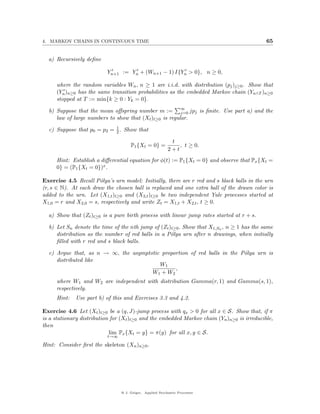 4. MARKOV CHAINS IN CONTINUOUS TIME                                                          65


  a) Recursively deﬁne

                           Yn+1 := Yn + (Wn+1 − 1) I{Yn > 0}, n ≥ 0,

     where the random variables Wn , n ≥ 1 are i.i.d. with distribution (pj )j≥0 . Show that
     (Yn )n≥0 has the same transition probabilities as the embedded Markov chain (Yn∧T )n≥0
     stopped at T := min{k ≥ 0 : Yk = 0}.

  b) Suppose that the mean oﬀspring number m := ∞ jpj is ﬁnite. Use part a) and the
                                                        j=0
     law of large numbers to show that (Xt )t≥0 is regular.

  c) Suppose that p0 = p2 = 1 . Show that
                            2

                                                            t
                                      P1 {Xt = 0} =            , t ≥ 0.
                                                           2+t
     Hint: Establish a diﬀerential equation for φ(t) := P1 {Xt = 0} and observe that Px {Xt =
     0} = (P1 {Xt = 0})x .

Exercise 4.5 Recall P´lya’s urn model: Initially, there are r red and s black balls in the urn
                       o
(r, s ∈ N). At each draw the chosen ball is replaced and one extra ball of the drawn color is
added to the urn. Let (X1,t )t≥0 and (X2,t )t≥0 be two independent Yule processes started at
X1,0 = r and X2,0 = s, respectively and write Zt = X1,t + X2,t , t ≥ 0.

  a) Show that (Zt )t≥0 is a pure birth process with linear jump rates started at r + s.

  b) Let Sn denote the time of the nth jump of (Zt )t≥0 . Show that X1,Sn , n ≥ 1 has the same
     distribution as the number of red balls in a P´lya urn after n drawings, when initially
                                                    o
     ﬁlled with r red and s black balls.

  c) Argue that, as n → ∞, the asymptotic proportion of red balls in the P´lya urn is
                                                                          o
     distributed like
                                         W1
                                               ,
                                      W1 + W2
     where W1 and W2 are independent with distribution Gamma(r, 1) and Gamma(s, 1),
     respectively.
     Hint:   Use part b) of this and Exercises 3.3 and 4.2.

Exercise 4.6 Let (Xt )t≥0 be a (q, J)-jump process with qx > 0 for all x ∈ S. Show that, if π
is a stationary distribution for (Xt )t≥0 and the embedded Markov chain (Yn )n≥0 is irreducible,
then
                            lim Px {Xt = y} = π(y) for all x, y ∈ S.
                           t→∞

Hint: Consider ﬁrst the skeleton (Xn )n≥0 .




                                 @ J. Geiger, Applied Stochastic Processes
 